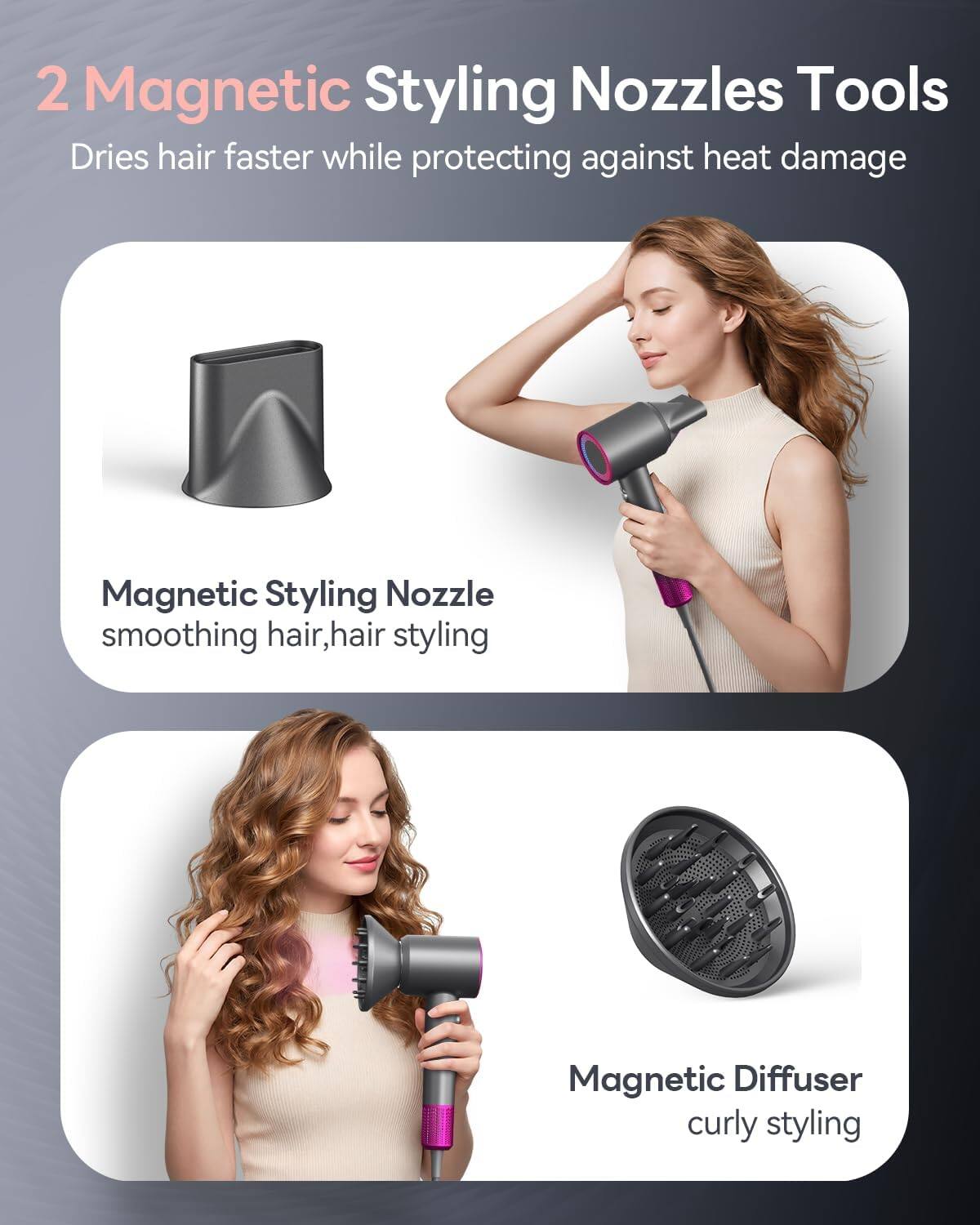 2 Magnetic Styling Nozzles Tools  
Dries hair faster while protecting against heat damage  

Magnetic Styling Nozzle  
smoothing hair, hair styling  

Magnetic Diffuser  
curly styling