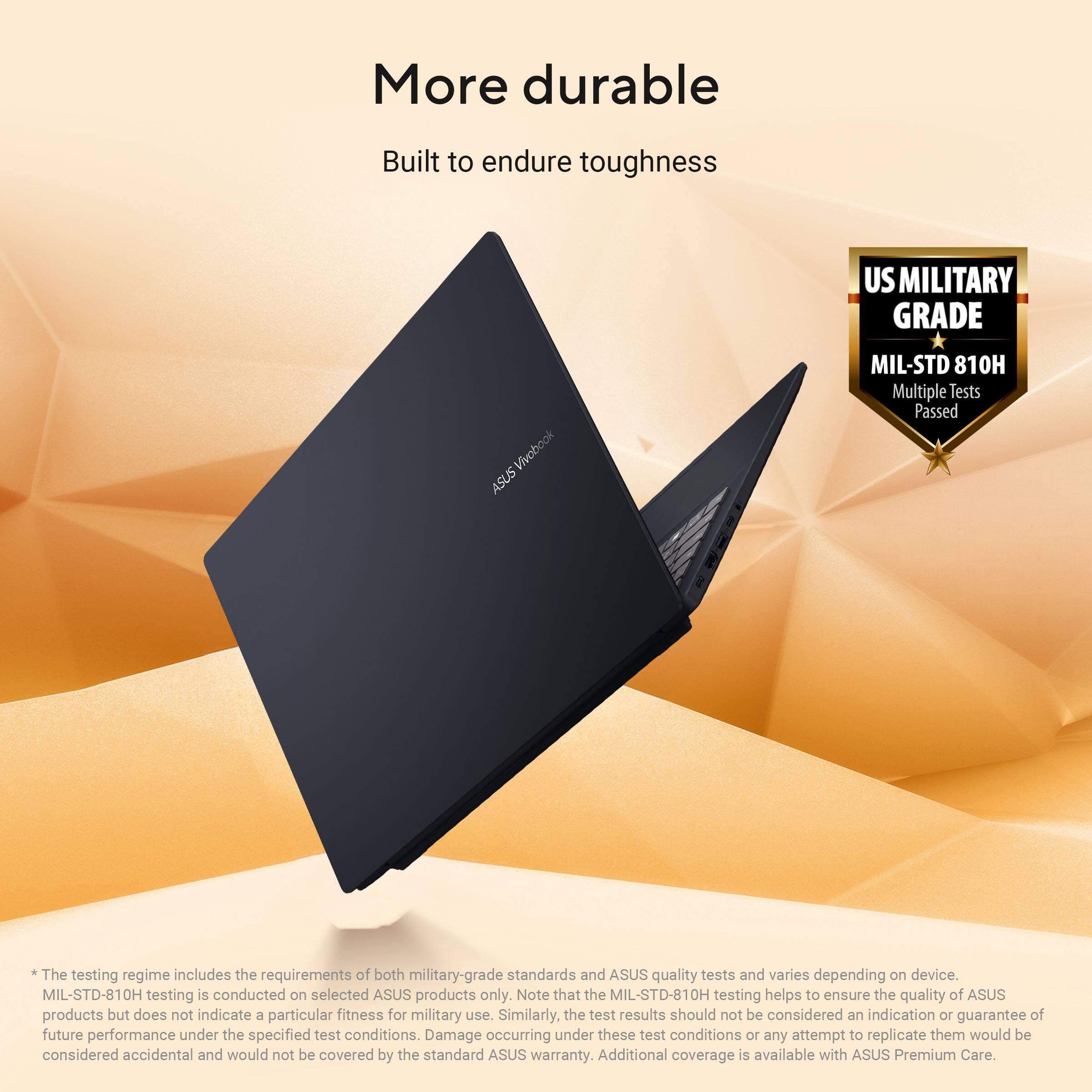 More durable  
Built to endure toughness  

US MILITARY GRADE  
Vivobook ASUS  
MIL-STD 810H  
Multiple Tests Passed  

The testing regime includes the requirements of both military-grade standards and ASUS quality tests and varies depending on device.  
MIL-STD-810H testing is conducted on selected ASUS products only.  
Note that the MIL-STD-810H testing helps to ensure the quality of ASUS products but does not indicate a particular fitness for military use.  
Similarly, the test results should not be considered an indication or guarantee of future performance under the specified test conditions.  
Damage occurring under these test conditions or any attempt to replicate them would be considered accidental and would not be covered by the standard ASUS warranty.  
Additional coverage is available with ASUS Premium Care.