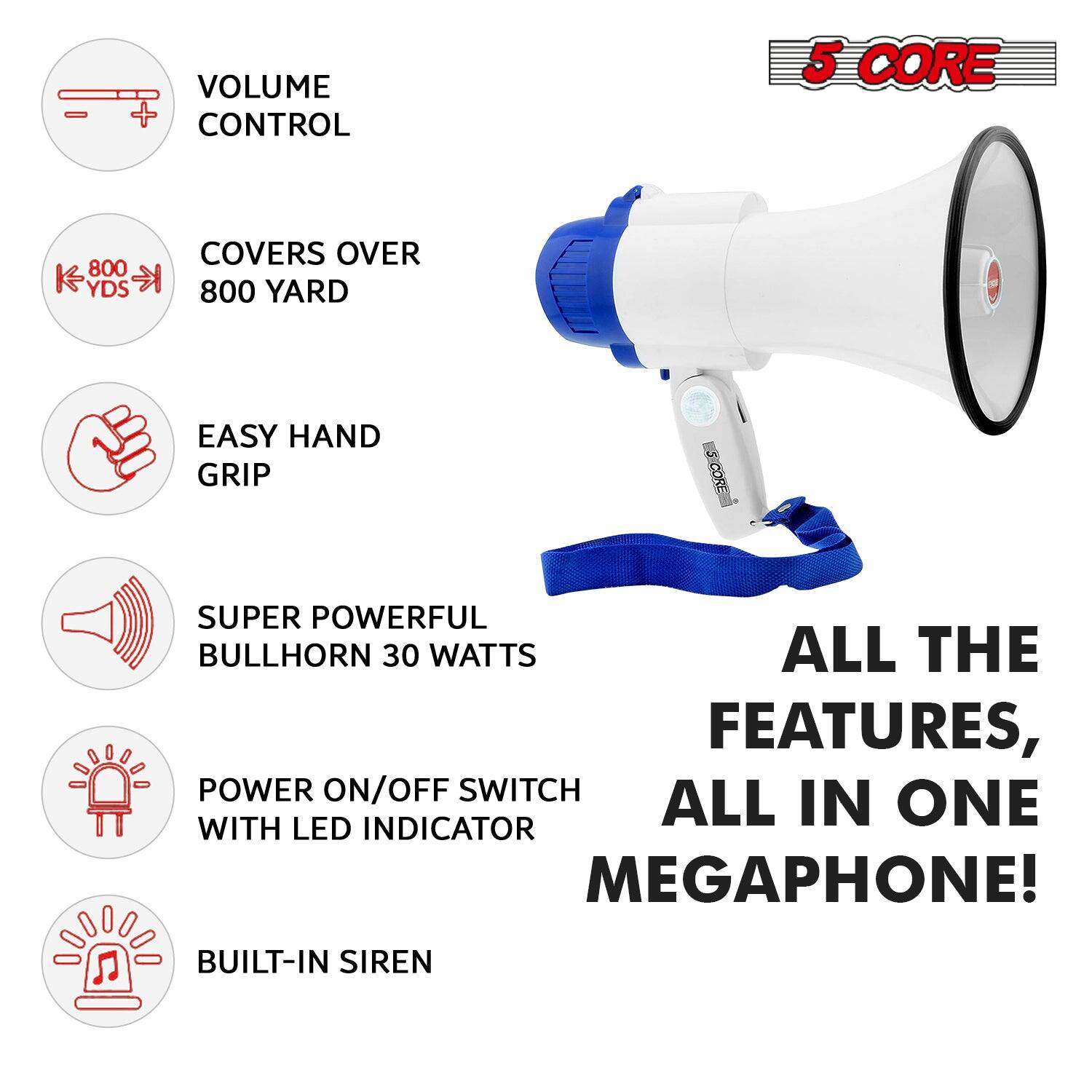 5 CORE

VOLUME CONTROL

COVERS OVER 800 YARD

EASY HAND GRIP

SUPER POWERFUL BULLHORN 30 WATTS

POWER ON/OFF SWITCH WITH LED INDICATOR

BUILT-IN SIREN

ALL THE FEATURES, ALL IN ONE MEGAPHONE!
