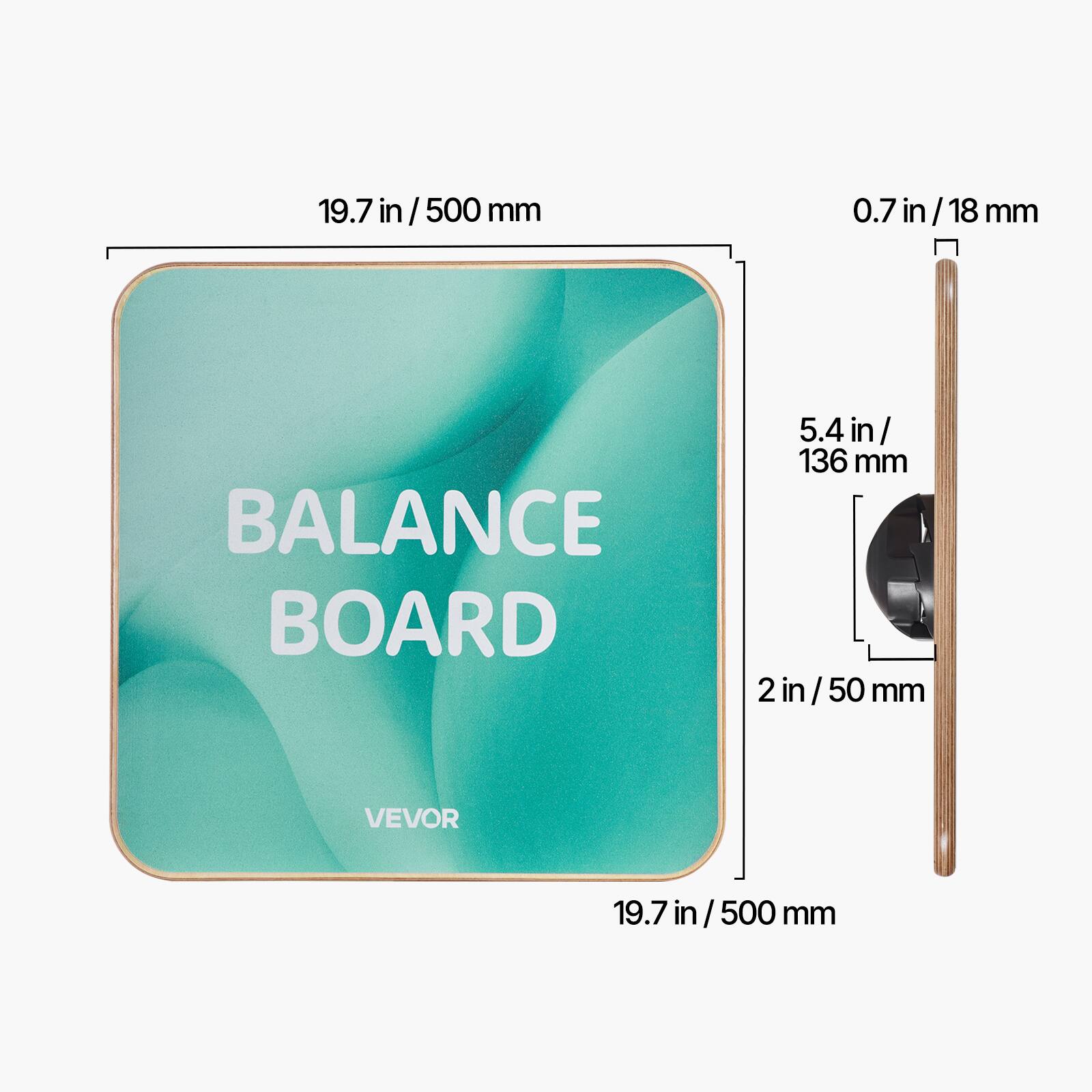 19.7 in / 500 mm  
0.7 in / 18 mm  
5.4 in / 136 mm  
2 in / 50 mm  
BALANCE BOARD  
VEVOR
