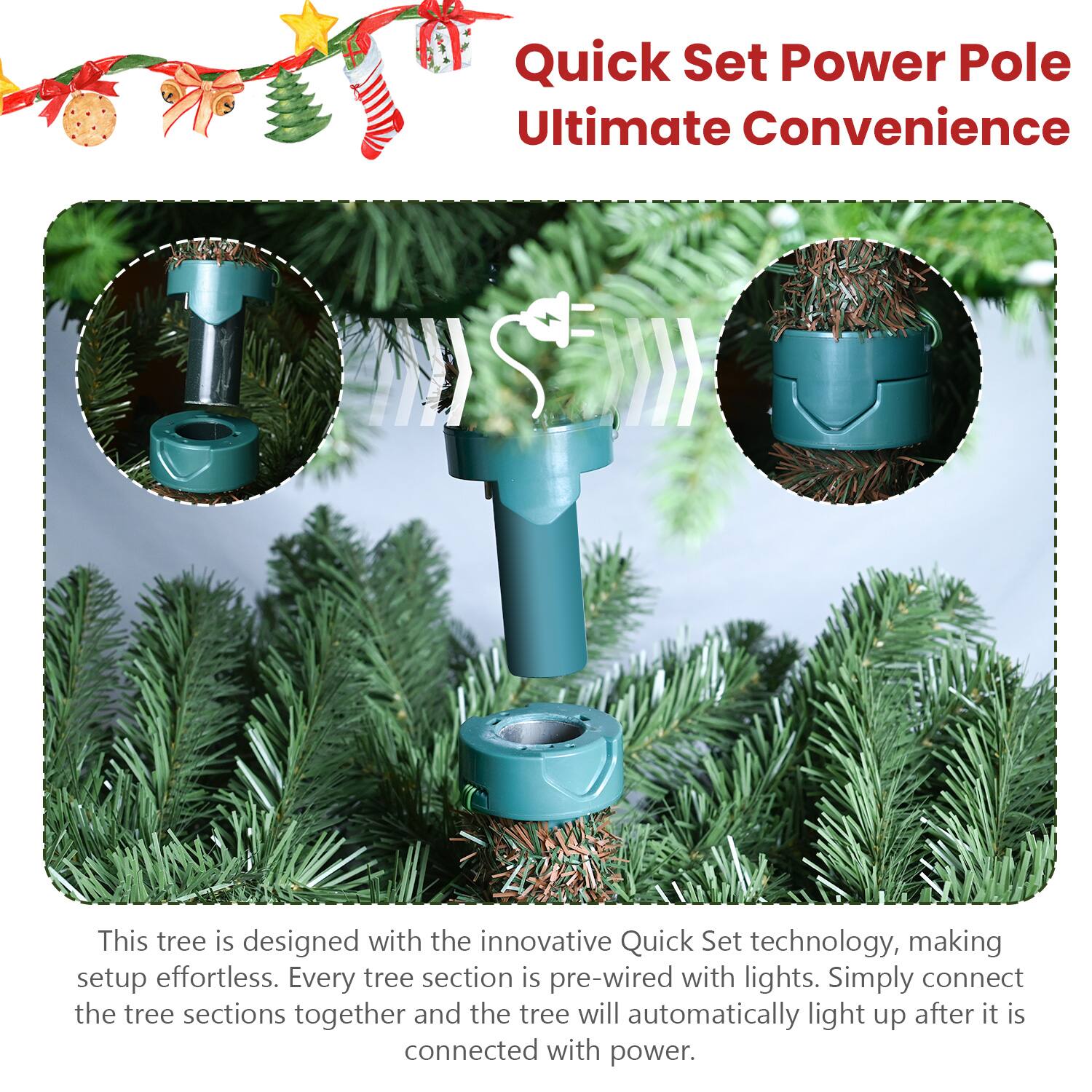 Quick Set Power Pole  
Ultimate Convenience  

This tree is designed with the innovative Quick Set technology, making setup effortless. Every tree section is pre-wired with lights. Simply connect the tree sections together and the tree will automatically light up after it is connected with power.