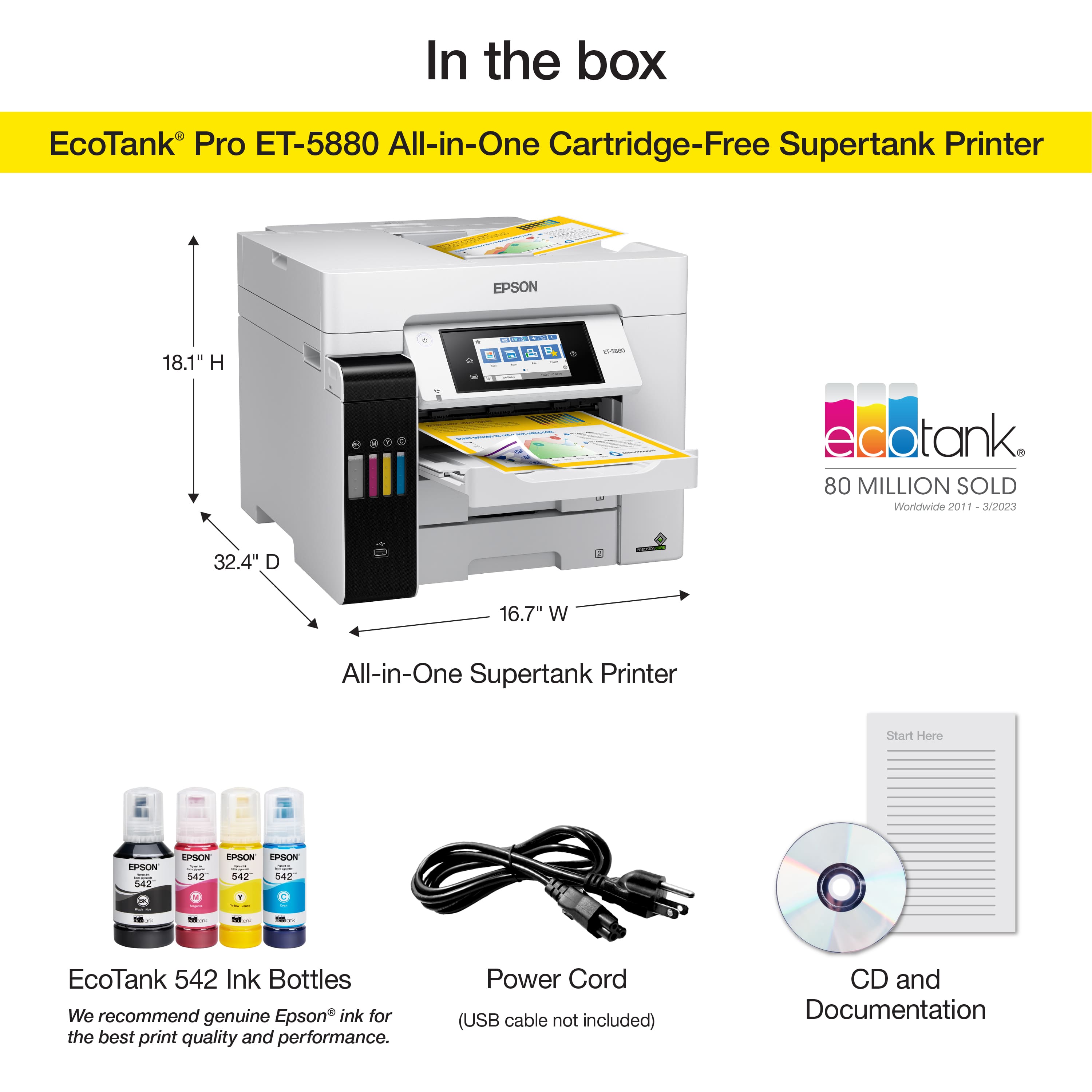In the box EcoTank Pro ET-5880 All-in-One Cartridge-Free Supertank Printer EPSON 18.1" H - - V - dotank 80 MILLION SOLD Worldwide 2011 302023 32.4" D 16.7" W All-in-One Supertank Printer Start Here ESSON 542 LPSON EPSON da - 542 542 542 - - - EcoTank 542 Ink Bottles We recommend genuine Epson ink for the best print quality and performance. Power Cord (USB cable not included) CD and Documentation