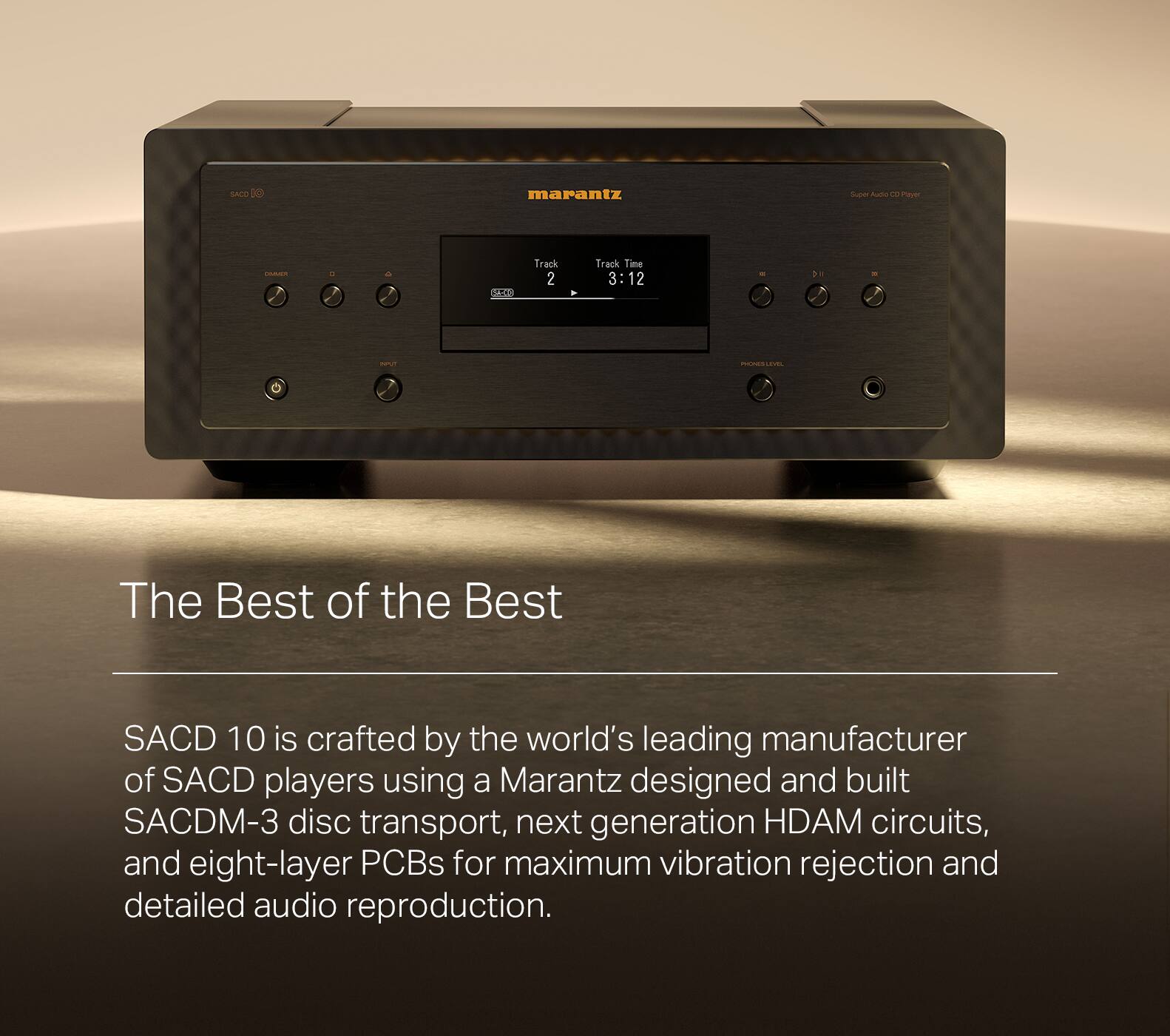 The Best of the Best SACD 10 is crafted by the world's leading manufacturer of SACD players using a Marantz designed and built SACDM-3 disc transport, next generation HDAM circuits, and eight-layer PCBs for maximum vibration rejection and detailed audio reproduction.