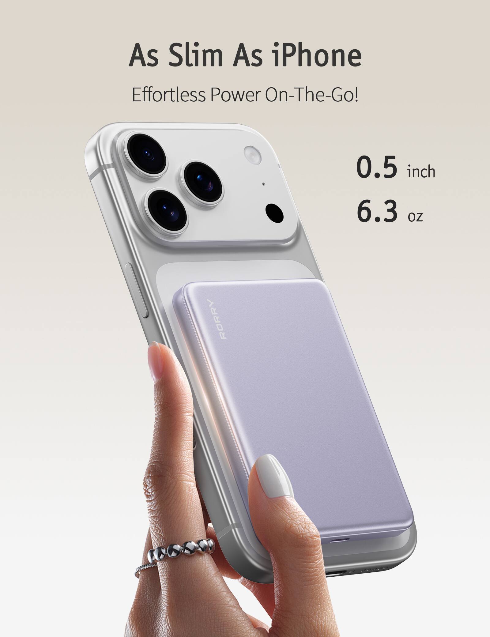 As Slim As iPhone Effortless Power On-The-Go!
0.5 inch 6.3 oz
RORRY