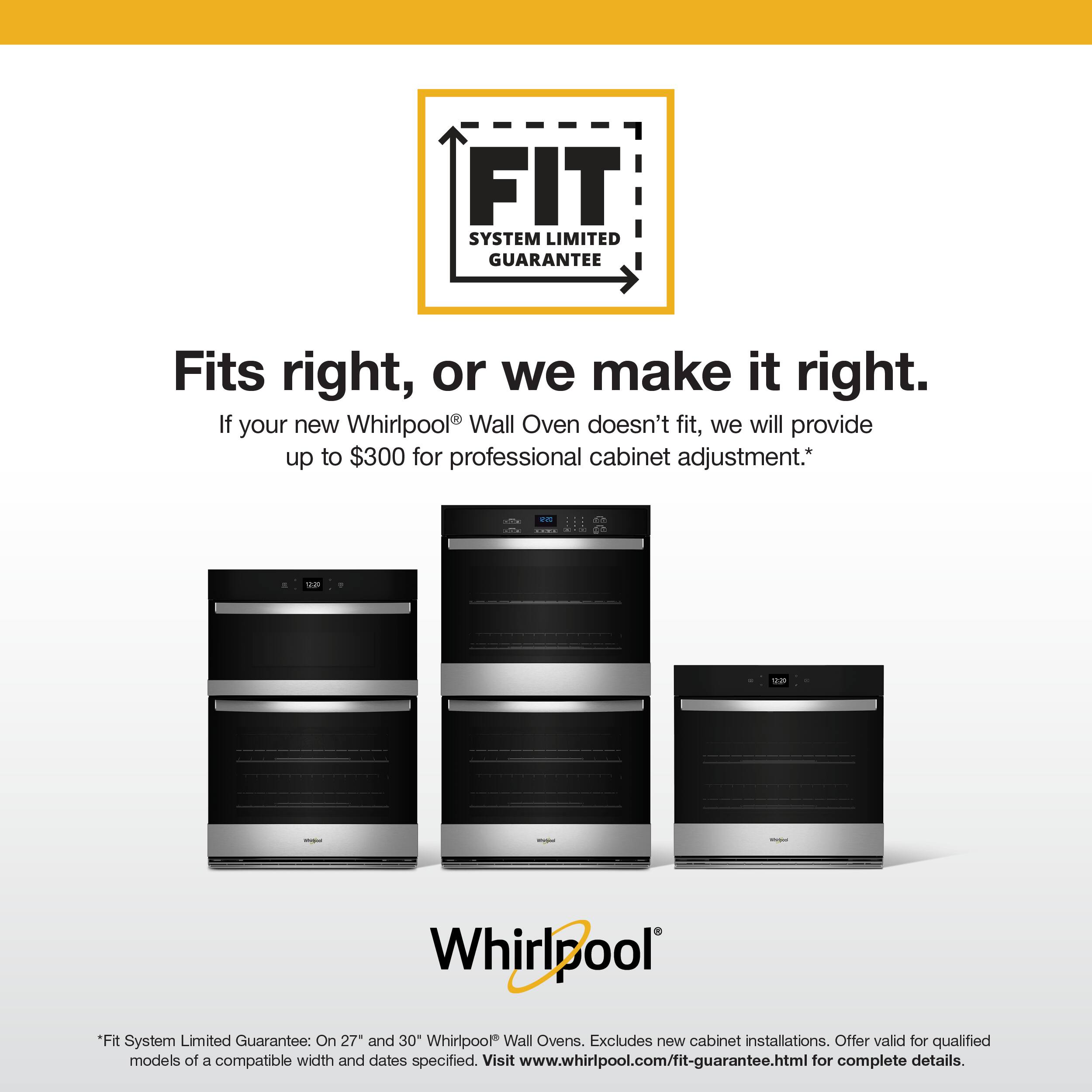 FIT SYSTEM LIMITED GUARANTEE

Fits right, or we make it right.

If your new Whirlpool® Wall Oven doesn't fit, we will provide up to $300 for professional cabinet adjustment.*

*Fit System Limited Guarantee: On 27" and 30" Whirlpool® Wall Ovens. Excludes new cabinet installations. Offer valid for qualified models of a compatible width and dates specified. Visit www.whirlpool.com/fit-guarantee.html for complete details.