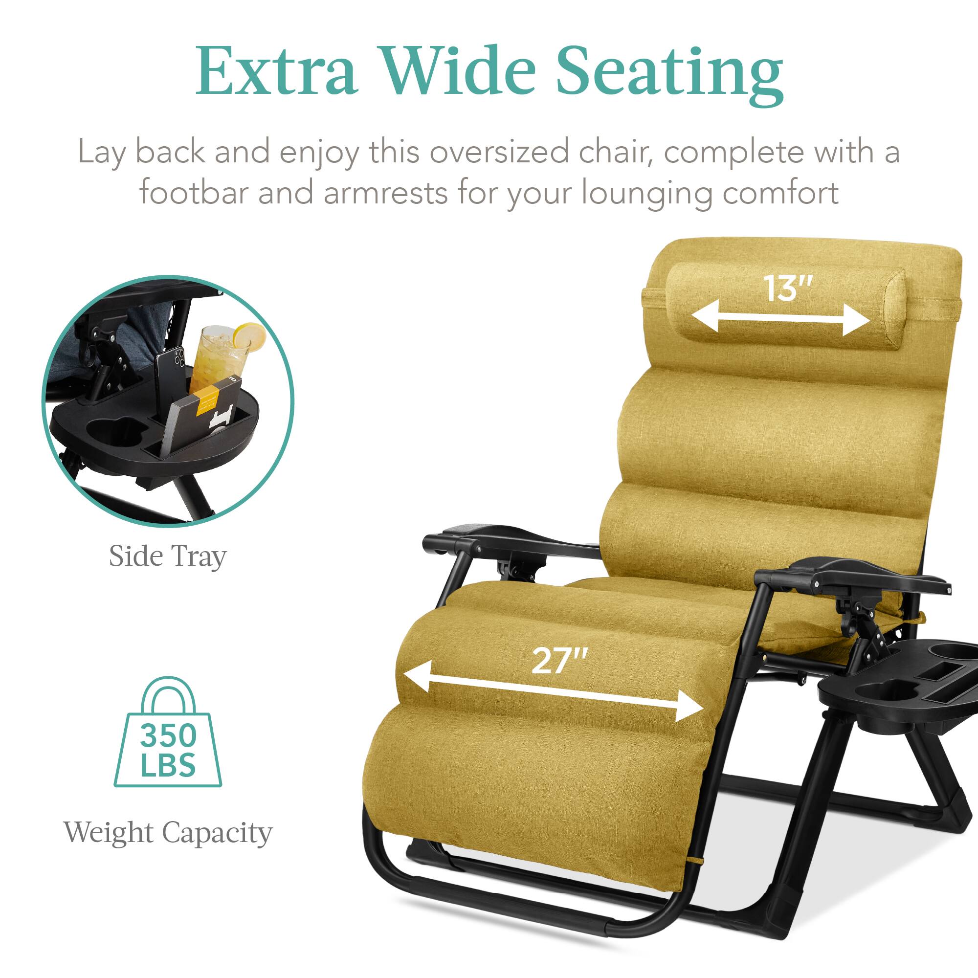Extra Wide Seating

Lay back and enjoy this oversized chair, complete with a footbar and armrests for your lounging comfort

- Side Tray
- 13" (width of the chair)
- 27" (length of the chair)
- 350 LBS Weight Capacity