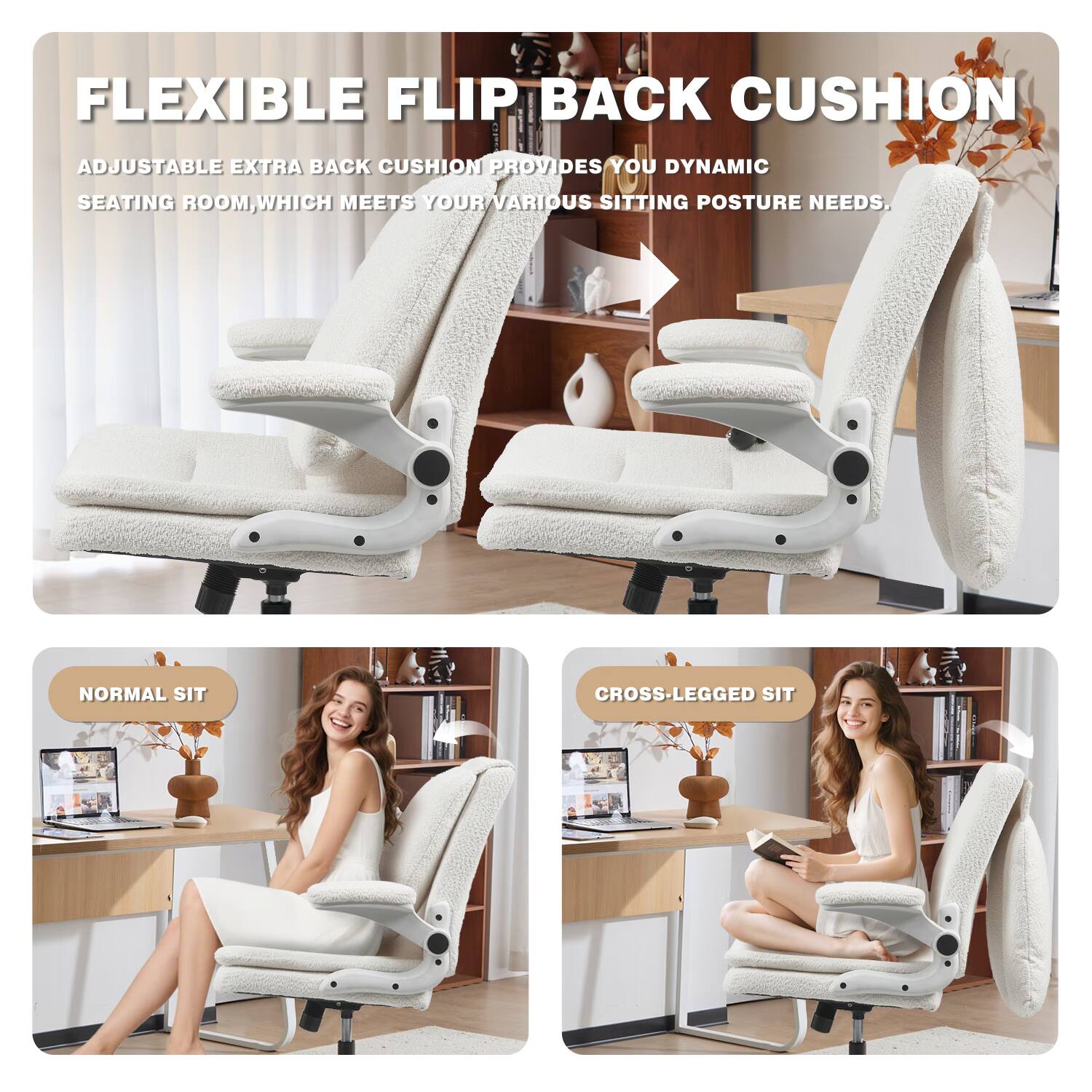FLEXIBLE FLIP BACK CUSHION

ADJUSTABLE EXTRA BACK CUSHION PROVIDES YOU DYNAMIC SEATING ROOM, WHICH MEETS YOUR VARIOUS SITTING POSTURE NEEDS.

NORMAL SIT

CROSS-LEGGED SIT