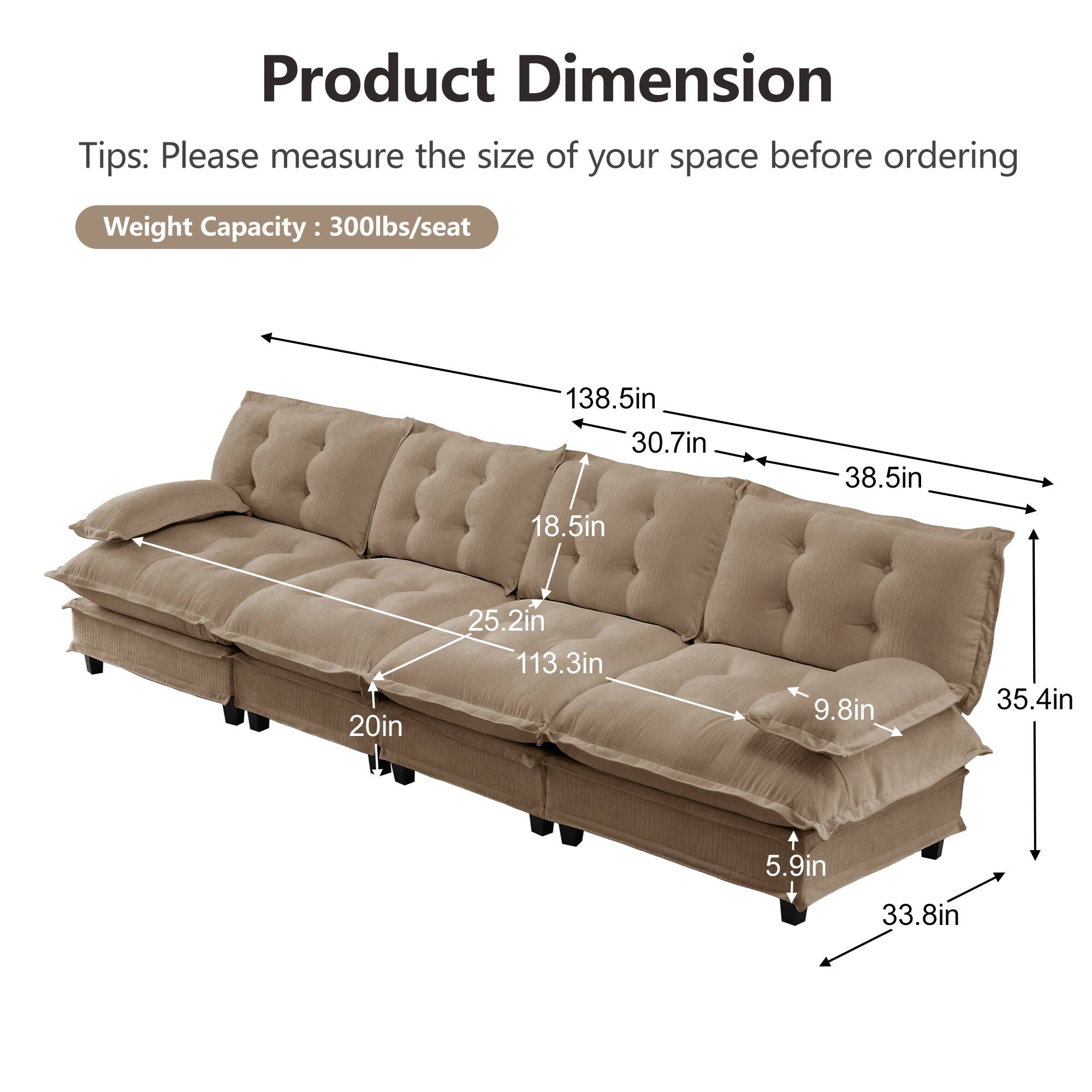 Product Dimension Tips: Please measure the size of your space before ordering  
Weight Capacity: 300lbs/seat  

- 138.5in  
- 30.7in  
- 38.5in  
- 18.5in  
- 20in  
- 25.2in  
- 113.3in  
- 9.8in  
- 35.4in  
- 5.9in  
- 33.8in