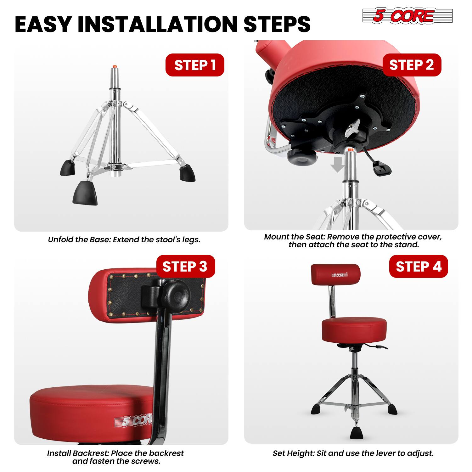 EASY INSTALLATION STEPS

5 CORE

STEP 1
Unfold the Base: Extend the stool's legs.

STEP 2
Mount the Seat: Remove the protective cover, then attach the seat to the stand.

STEP 3
Install Backrest: Place the backrest and fasten the screws.

STEP 4
Set Height: Sit and use the lever to adjust.