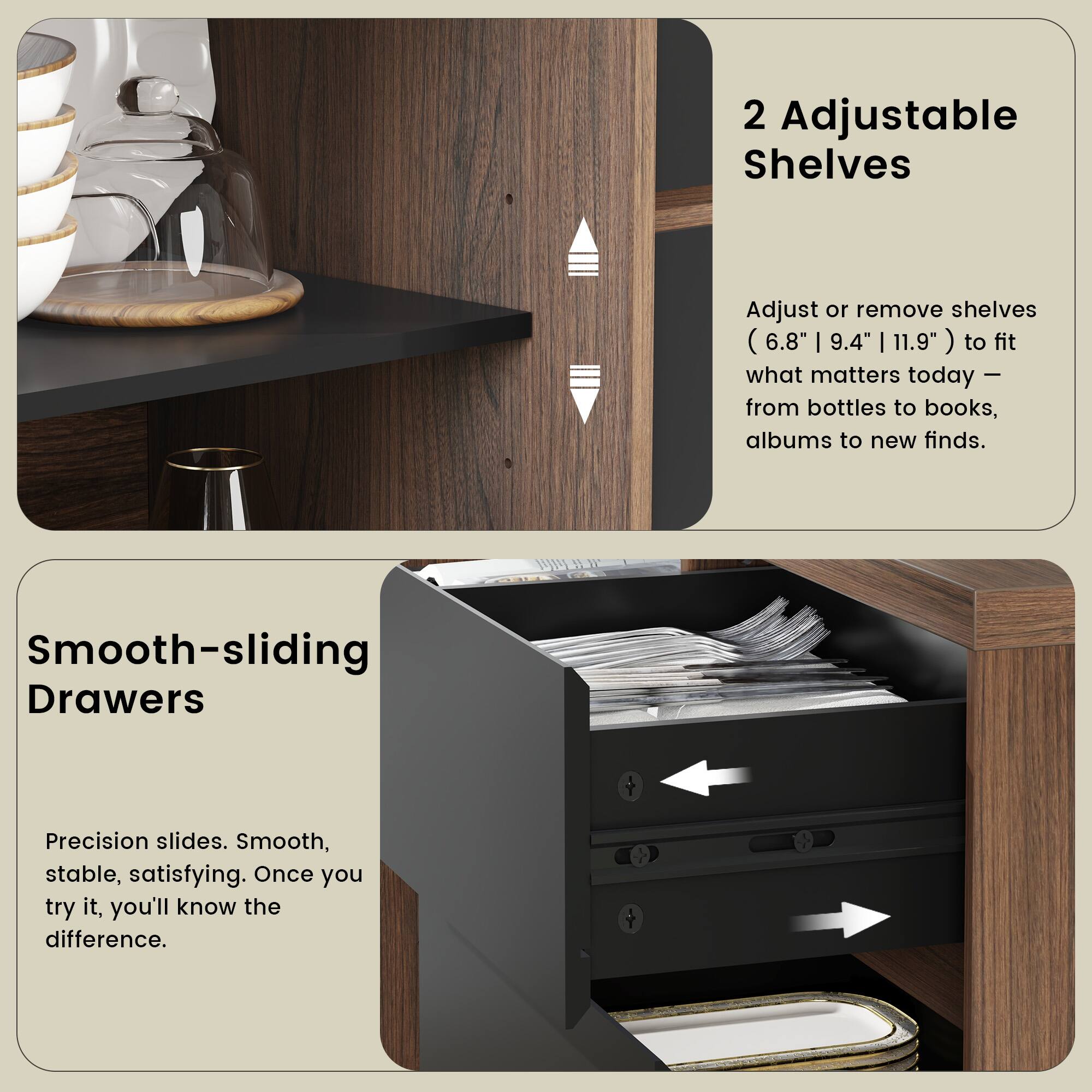 2 Adjustable Shelves  
Adjust or remove shelves (6.8" | 9.4" | 11.9") to fit what matters today - from bottles to books, albums to new finds.  

Smooth-sliding Drawers  
Precision slides. Smooth, stable, satisfying. Once you try it, you'll know the difference.