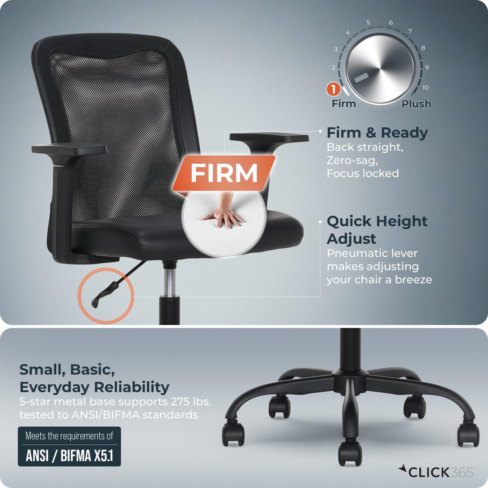 - Firm & Ready
  - Back straight, Zero-sag, Focus locked

- Quick Height Adjust
  - Pneumatic lever makes adjusting your chair a breeze

- Small, Basic, Everyday Reliability
  - 5-star metal base supports 275 lbs. tested to ANSI/BIFMA standards
  - Meets the requirements of ANSI/BIFMA X5.1

- CLICK365