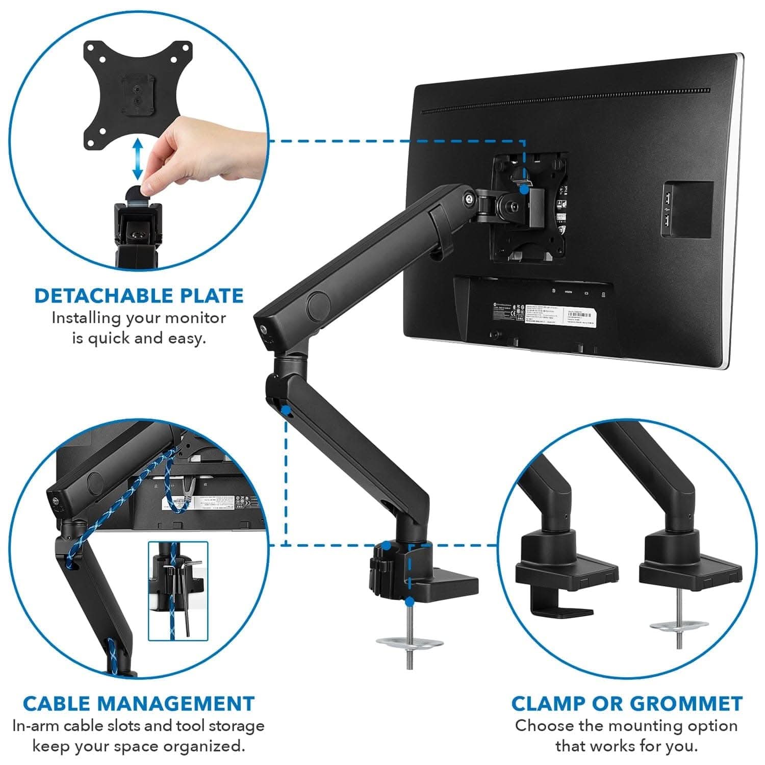 DETACHABLE PLATE  
Installing your monitor is quick and easy.  

CABLE MANAGEMENT  
In-arm cable slots and tool storage keep your space organized.  

CLAMP OR GROMMET  
Choose the mounting option that works for you.
