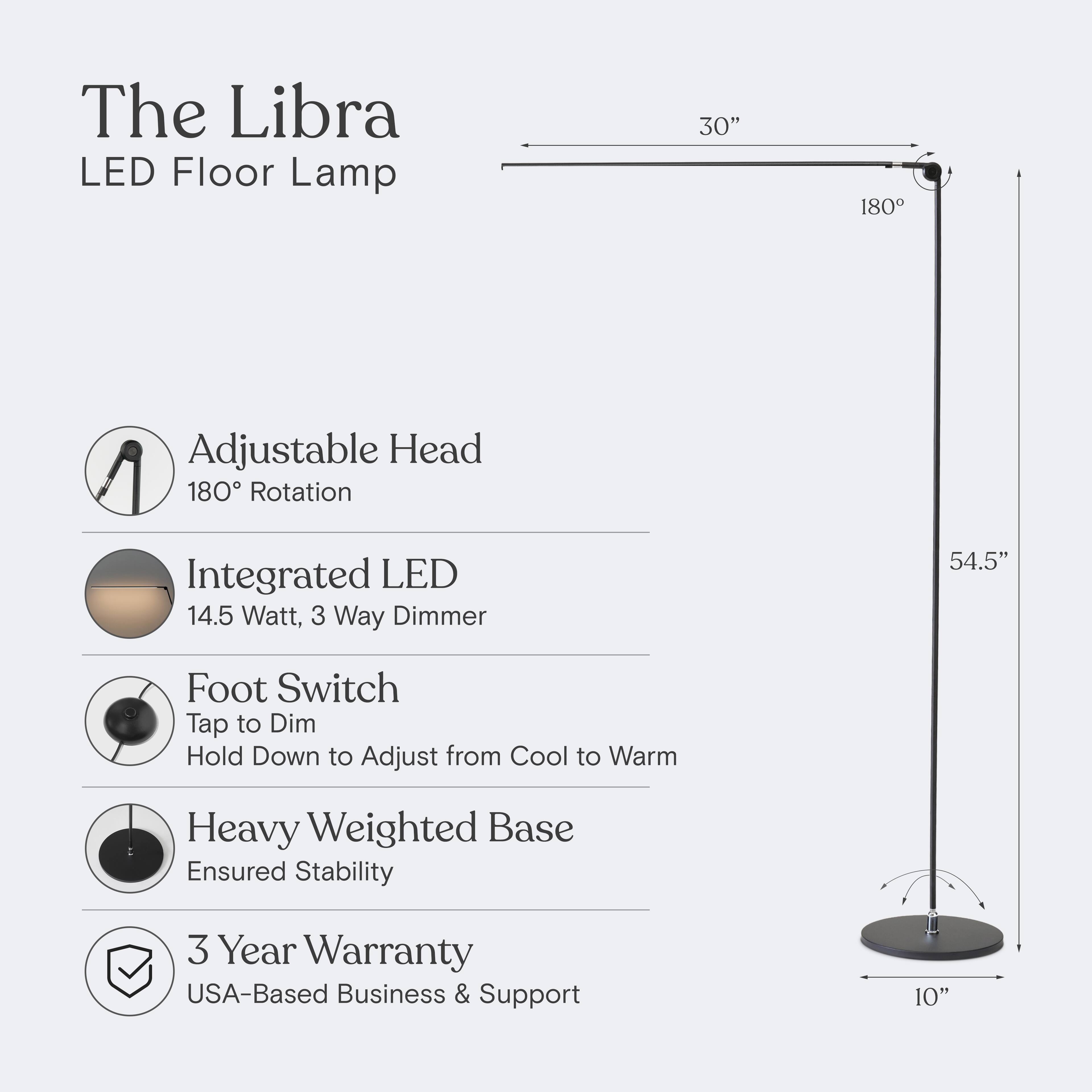 The Libra LED Floor Lamp  
30" Adjustable Head 180° Rotation  
Integrated LED 14.5 Watt, 3 Way Dimmer  
Foot Switch: Tap to Dim, Hold Down to Adjust from Cool to Warm  
Heavy Weighted Base Ensured Stability  
3 Year Warranty  
USA-Based Business & Support