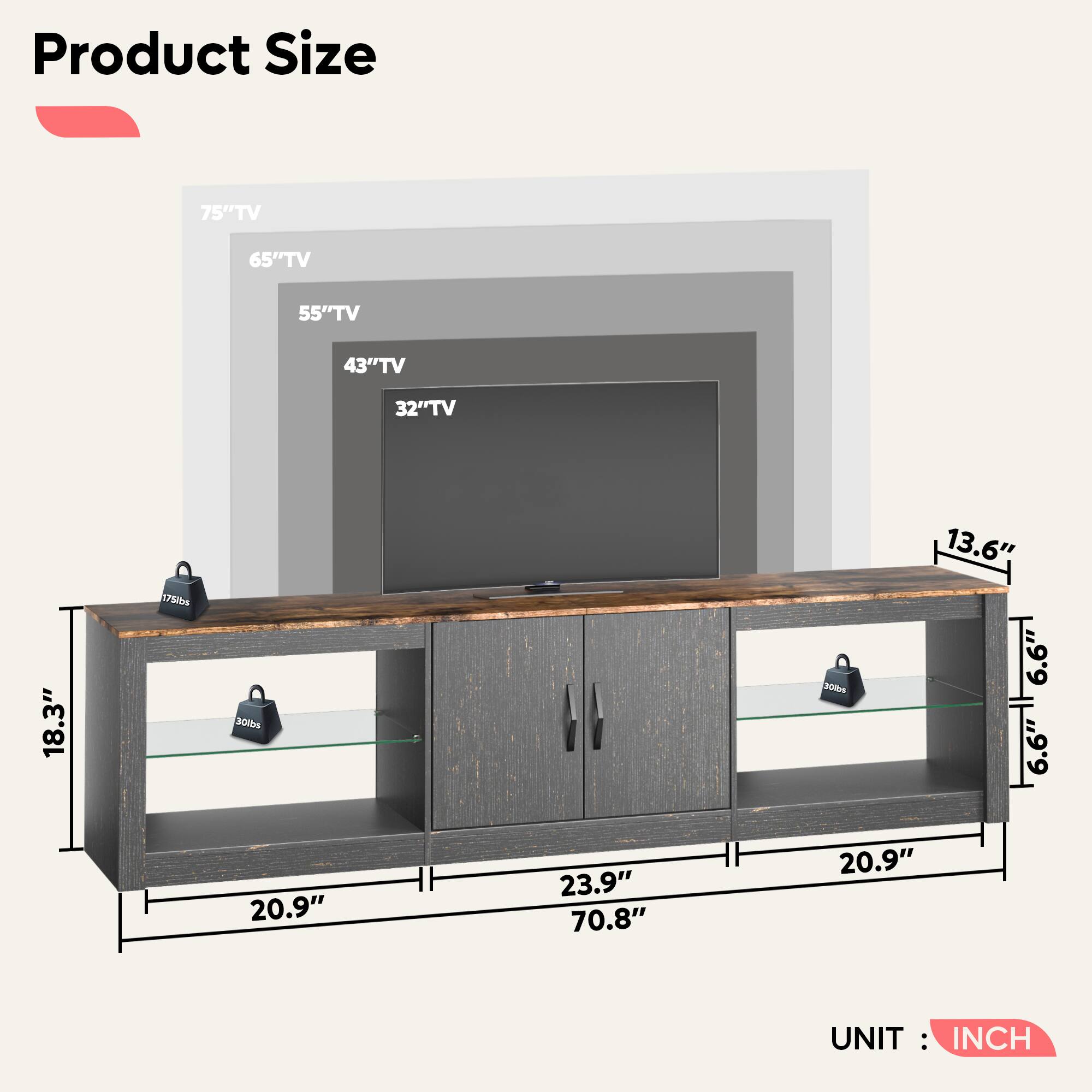 Product Size:

* 75" TV: 75lbs
* 65" TV: 300 lbs
* 55" TV: 30 lbs
* 43" TV: 18.3"
* 32" TV: 13.6"
* 18.3" TV: 6.6"
* 6.6" TV: 6.6"
* 20.9" TV: 23.9"
* 23.9" TV: 70.8"
* 20.9" TV: 20.9"
* 70.8" TV: 20.9"
* 20.9" TV: 70.8"
* 70.8" TV: 20.9"
* 20.9" TV: 70.8"
* 70.8" TV: 20.9"
* 20.9" TV: 70.8"
* 70.8" TV: 20.9"
* 20.9" TV: 70.8"
* 70.8" TV: 20.9"
* 20.9" TV: 70.8"
* 70.8" TV: 20.9"
* 20.9" TV: 70.8"
* 70.8" TV: 20.9"
* 20.9" TV: 70.8"
* 70.8" TV: 20.9"
* 20.9" TV: 70.8"
* 70.8" TV: 20.9"
* 20.9" TV: 70.8"
* 70.8" TV: 20.9"
* 20.9" TV: 70.8"
* 70.8" TV: 20.9"
* 20.9" TV: 70.8"
* 70.8" TV: 