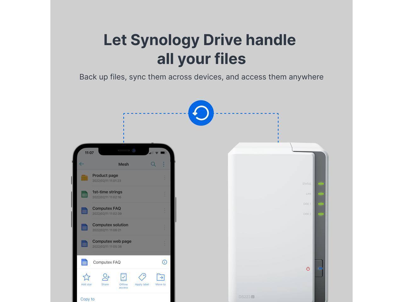 Let Synology Drive handle all your files

Back up files, sync them across devices, and access them anywhere

11:07 Mesh
Product page
2022/02/11 11:01:23
1st-time strings
2022/02/11 11:02:16
Computex FAQ
2022/02/11 11:02:39
Computex solution
2022/02/11 11:00:21
Computex web page
2022/02/11 11:05:38
Computex FAQ

Apply label
Move to
Copy to DS223