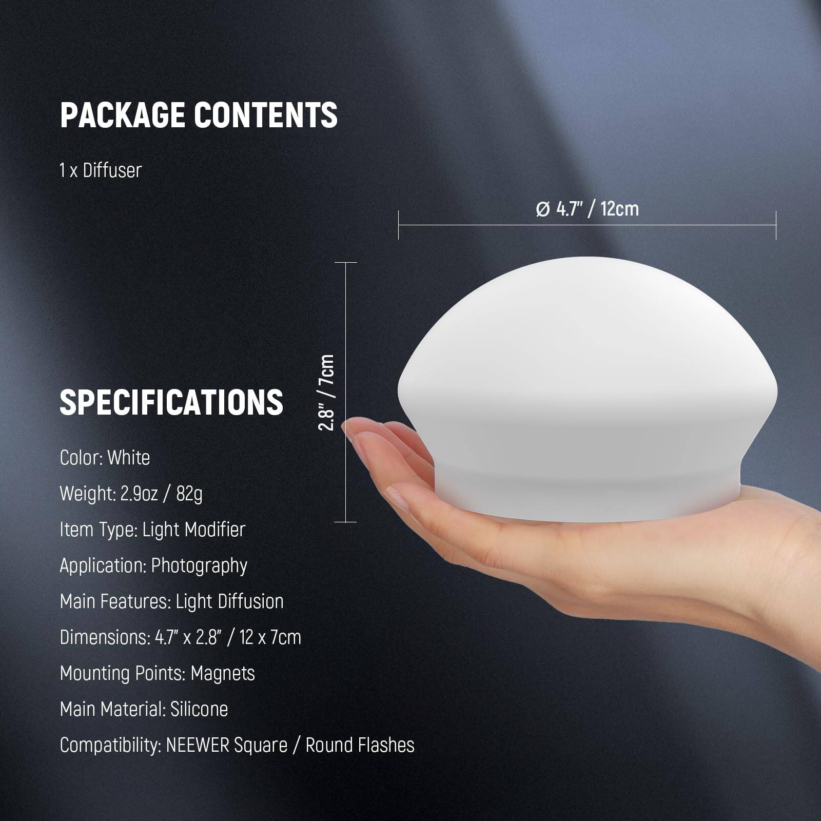 PACKAGE CONTENTS  
1 x Diffuser  

SPECIFICATIONS  
Color: White  
Weight: 2.9oz / 82g  
Item Type: Light Modifier  
Application: Photography  
Main Features: Light Diffusion  
Dimensions: 4.7" x 2.8" / 12 x 7cm  
Mounting Points: Magnets  
Main Material: Silicone  
Compatibility: NEEWER Square / Round Flashes