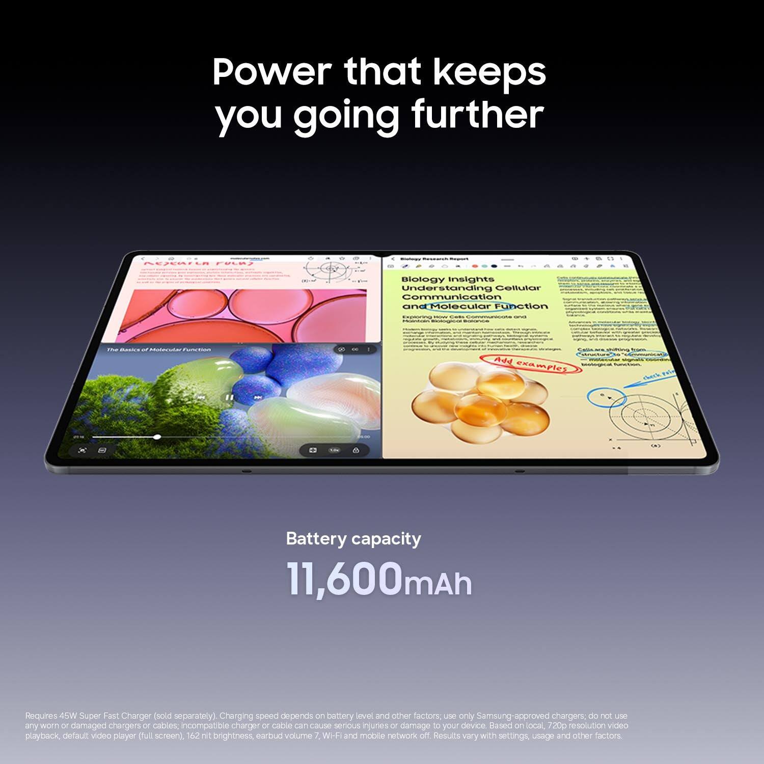 Power that keeps you going further

Research

Blotergy

a

Biology Insights: Understanding Cellular Communication and Molecular Function

Exploring How Cells Communicate and Holen Biological Function

The Basics of Molecular Function

virinagen Cellular shifting strialAure" Add examples biological function check

Battery capacity 11,600mAh

Requires 45W Super Fast Charger (sold separately). Charging speed depends on battery level and other factors; use only Samsung-approved chargers; do not use any worn or damaged chargers or cables, incompatible charger or cable can cause serious injuries or damage to your device. Based on local, 720p resolution video playback, default VIDEO player (full screen), 162 nit brightness, earbud volume, WI-FI and mobile network off. Results vary with settings, usage and other factors.