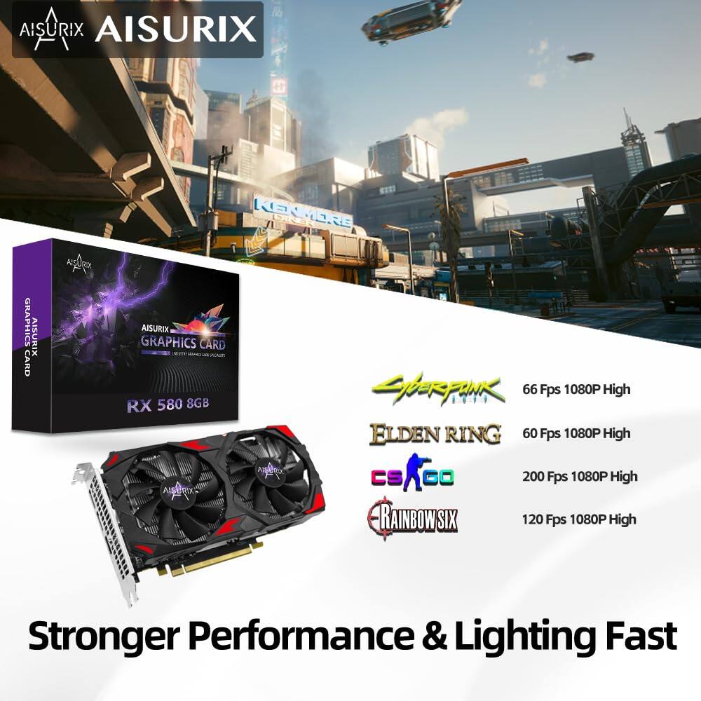 AISURIX  
AISURIX GRAPHICS CARD  
SERUNK  
66 Fps 1080P High  
RX 580 8GB  
ELDEN RING  
60 Fps 1080P High  
Aa c=AG  
CS  
200 Fps 1080P High  
AISURIX RAINBOW SIX  
120 Fps 1080P High  
Stronger Performance & Lighting Fast