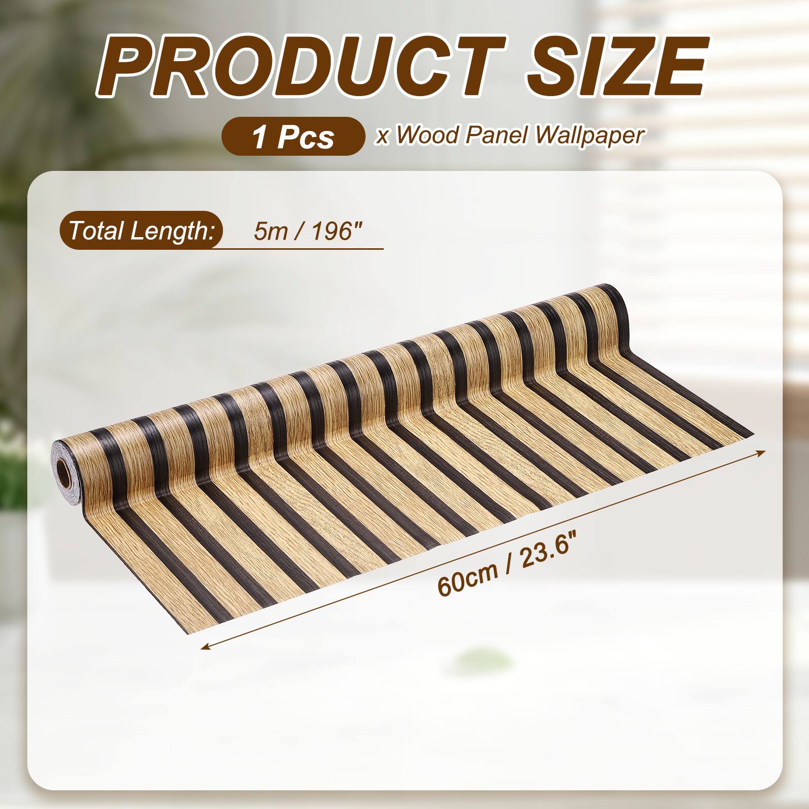 PRODUCT SIZE  
1 Pcs x Wood Panel Wallpaper  
Total Length: 5m / 196"  
60cm / 23.6"