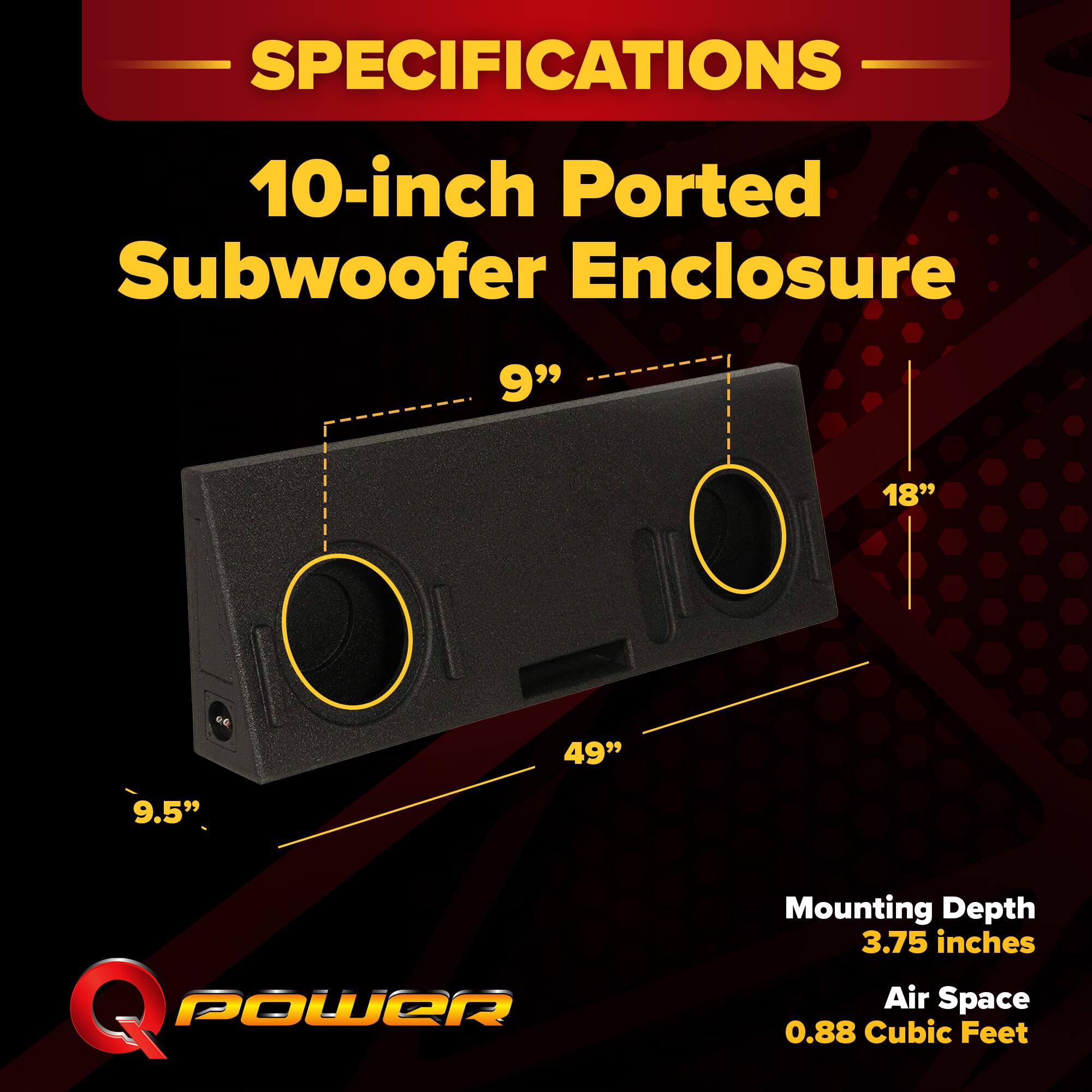 SPECIFICATIONS  
10-inch Ported Subwoofer Enclosure  
9" x 18" x 49"  
9.5"  
Mounting Depth: 3.75 inches  
Air Space: 0.88 Cubic Feet