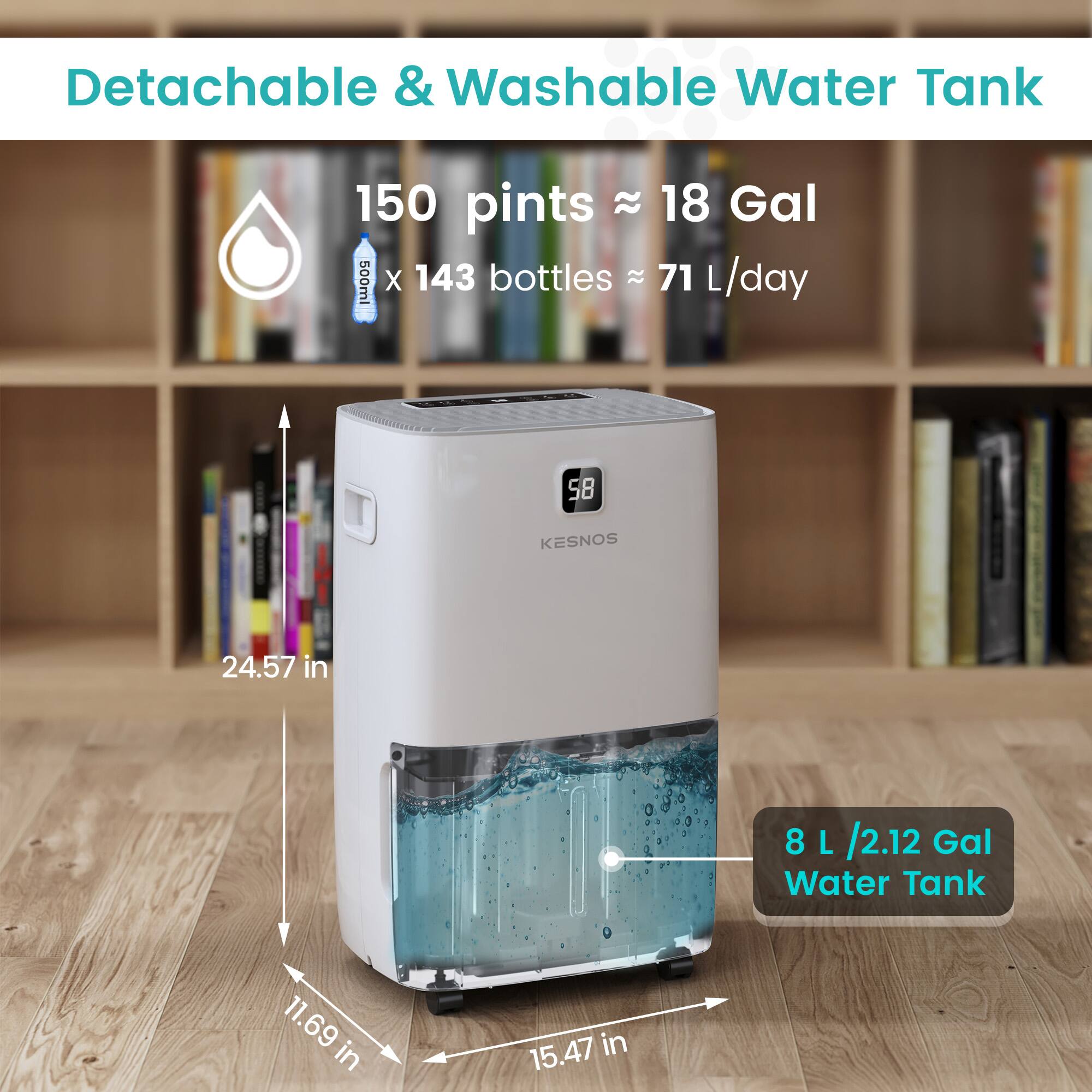 Detachable & Washable Water Tank

150 pints ≈ 18 Gal

500ml x 143 bottles ≈ 71 L/day

24.57 in

11.69 in

15.47 in

8 L / 2.12 Gal Water Tank