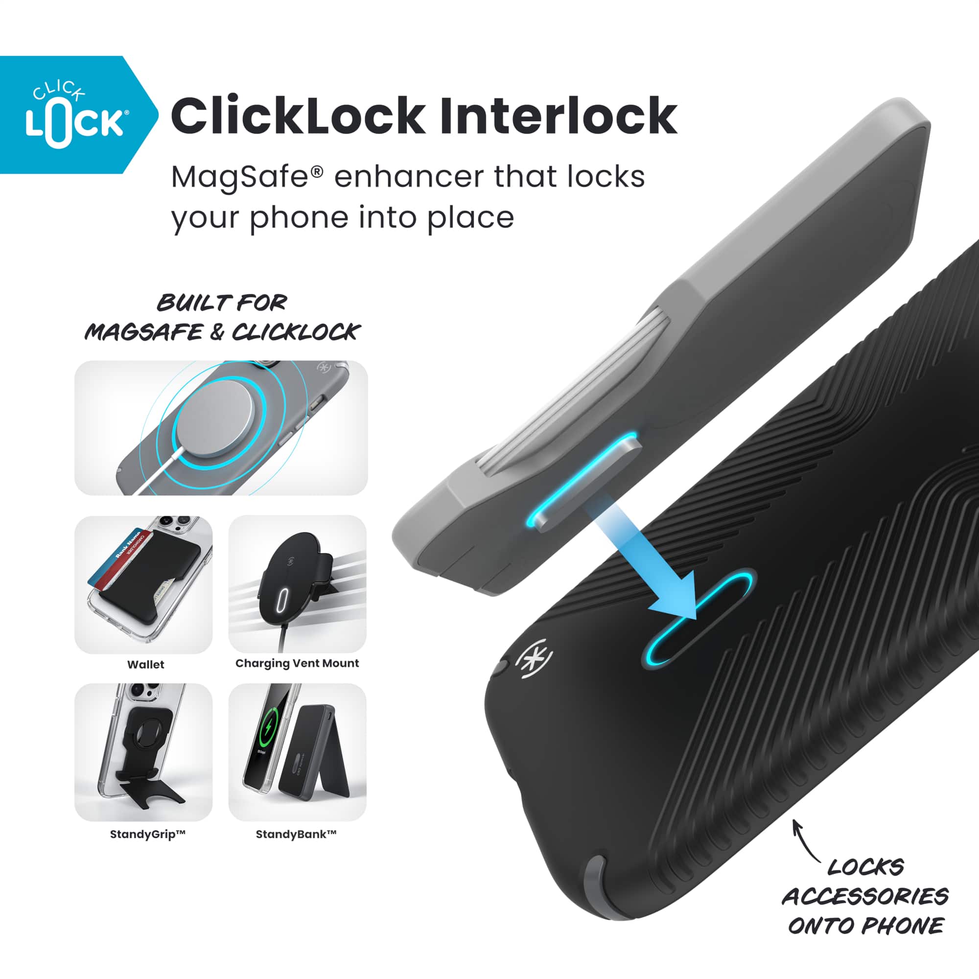 ClickLock Interlock
MagSafe® enhancer that locks your phone into place
BUILT FOR MAGSAFE & CLICKLOCK
Wallet
Charging Vent Mount
StandyGrip™
StandyBank™
LOCKS ACCESSORIES ONTO PHONE