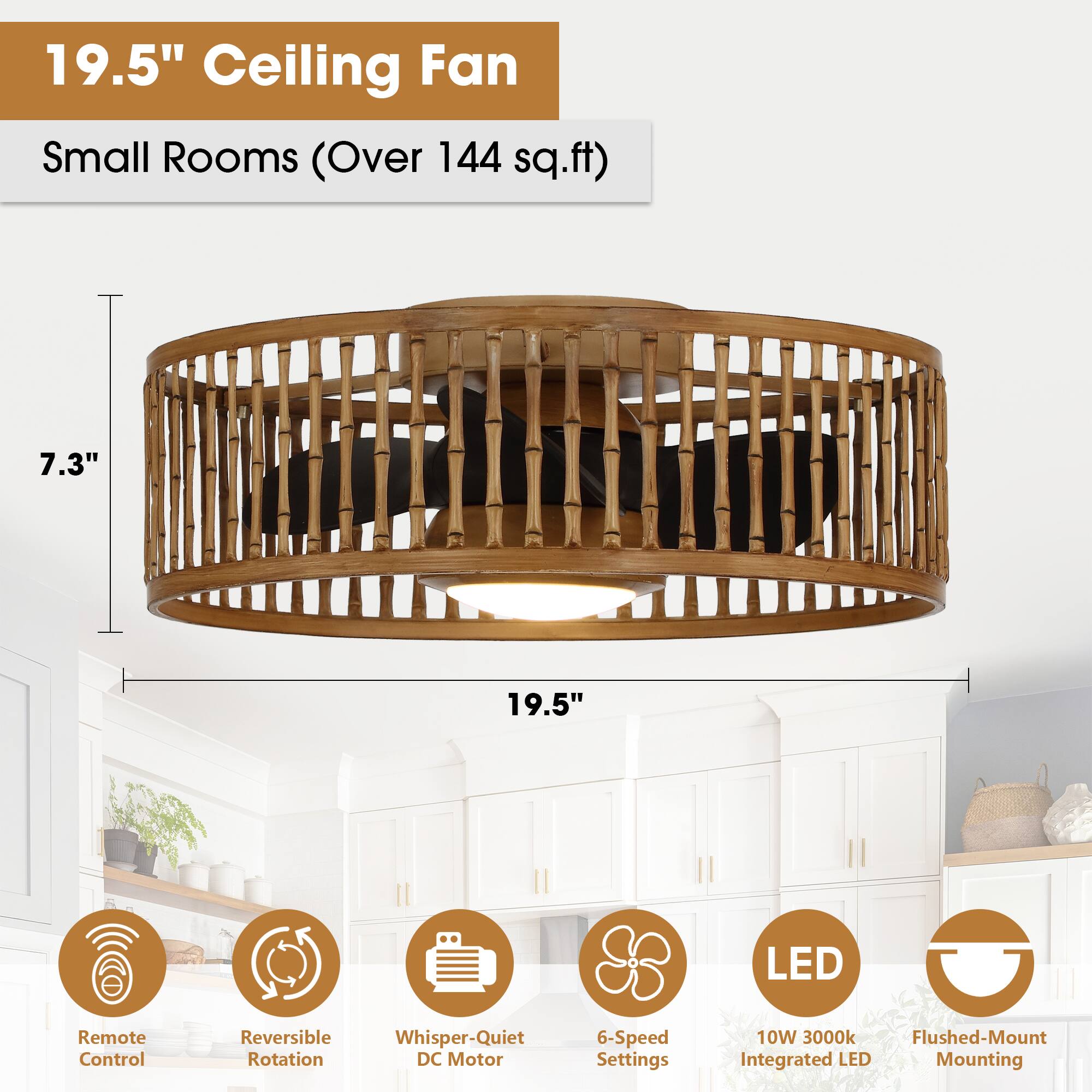 19.5" Ceiling Fan  
Small Rooms (Over 144 sq.ft)  

- 7.3"  
- 19.5"  
- LED Remote Control  
- Reversible Rotation  
- Whisper-Quiet DC Motor  
- 6-Speed Settings  
- 10W 3000k  
- Flushed-Mount Integrated LED Mounting