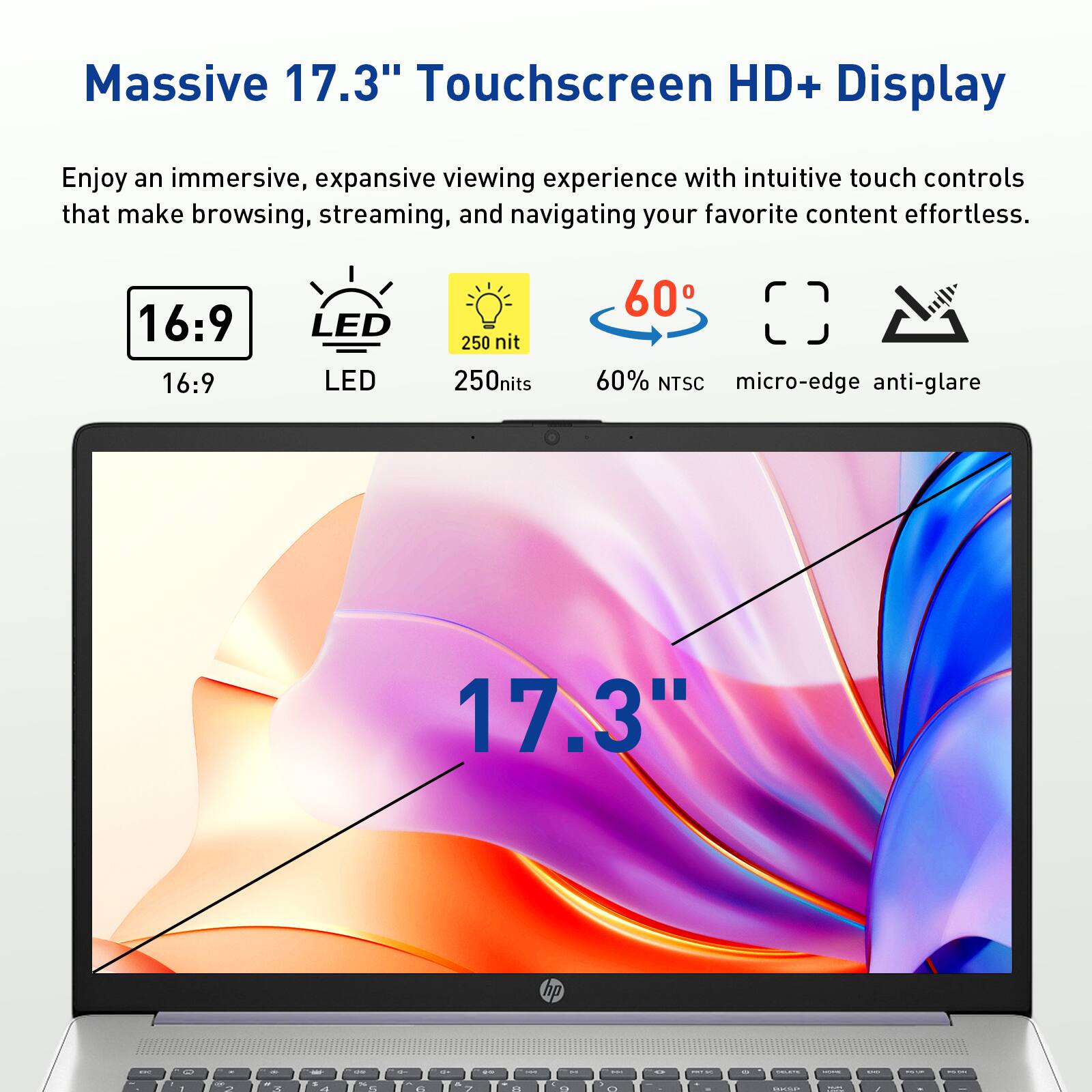 Massive 17.3" Touchscreen HD+ Display

Enjoy an immersive, expansive viewing experience with intuitive touch controls that make browsing, streaming, and navigating your favorite content effortless.

16:9 LED 250 nit 250nits 60 60% NTSC micro-edge anti-glare