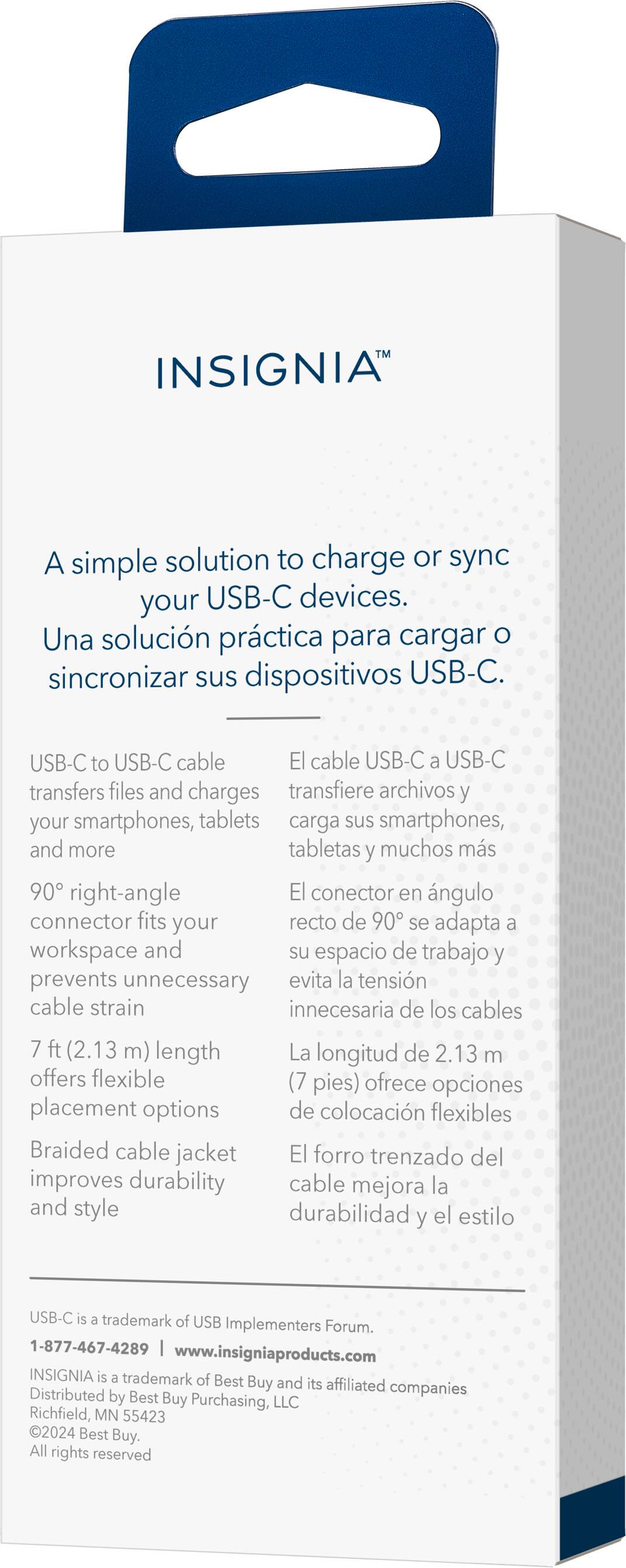 INSIGNIA A simple solution to charge or sync your USB-C devices. Una solucin prctica para cargar O sincronizar sus dispositivos USB-C. USB-C to USB-C cable El cable USB-C a USB-C transfers files and charges transfiere archivos y your smartphones, tablets carga sus smartphones, and more tabletas y muchos ms 90 right-angle El conector en ngulo connector fits your recto de 90 se adapta a workspace and su espacio de trabajo y prevents unnecessary evita la tensin cable strain innecesaria de los cables 7 ft (2.13 m) length La longitud de 2.13 m offers flexible (7 pies) ofrece opciones placement options de colocacin flexibles Braided cable jacket El forro trenzado del improves durability cable mejora la and style durabilidad el estilo y USB-C is a trademark of USB Implementers Forum. 1-877-467-4289 [www.insigniaproducts.com](http://www.insigniaproducts.com) INSIGNIA is a trademark of Best Buy and its affiliated companies Distributed by Best Buy Purchasing, LLC Richfield, MN 55423 2024