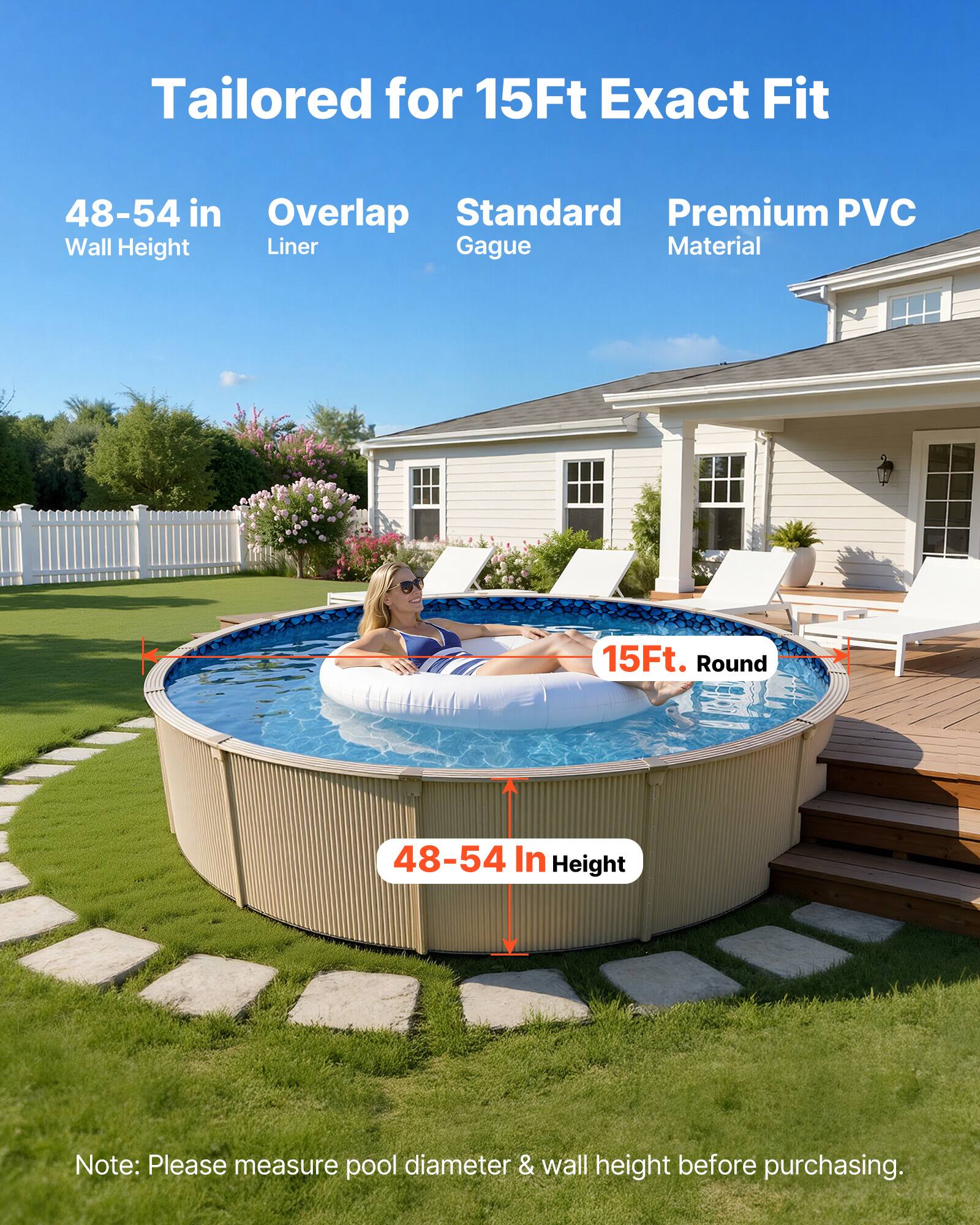 Tailored for 15Ft Exact Fit  
48-54 in Wall Height  
Overlap Liner  
Standard Gauge  
Premium PVC Material  

15Ft. Round  
48-54 In Height  

Note: Please measure pool diameter & wall height before purchasing.
