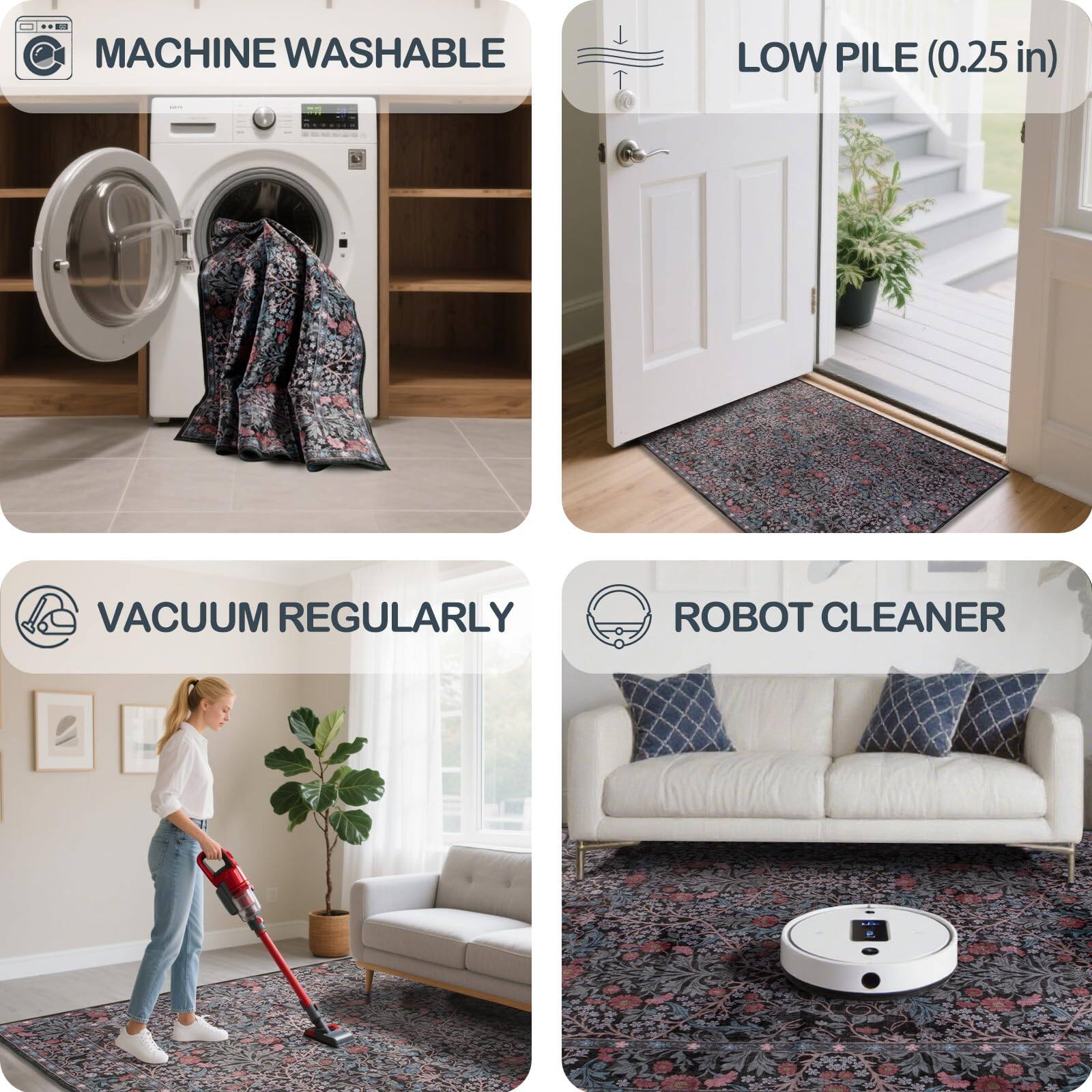 - MACHINE WASHABLE
- LOW PILE (0.25 in)
- VACUUM REGULARLY
- ROBOT CLEANER