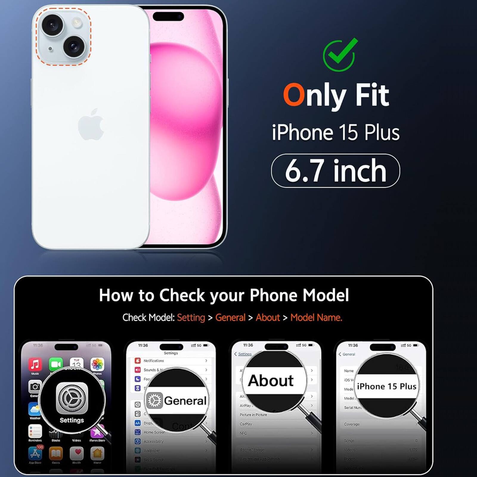 Only Fit iPhone 15 Plus 6.7 inch

How to Check your Phone Model
Check Model: Settings > General > About > Model Name.

11:36
50
11:36
all 50
11:36
and 50
11:36
so
Music Comer theather
not 13 Settings
Settings a Notifications Sounds 18 ) Foo >  General : C M Dropi Cont Home Screen
Settings All About Air. ArPlay Picture  Picture CarPlay NFC
General Name OS Mode iPhone 15 Plus Medel Seria Nun Coverage
flavording 100 la Con
thack Contra
Vitamin aub
curos HSBW SODIUM
ROCESSORY WE cope
750% Storyboard sie DOCOUS 55% Reply
50% Videos
: 1:02 20