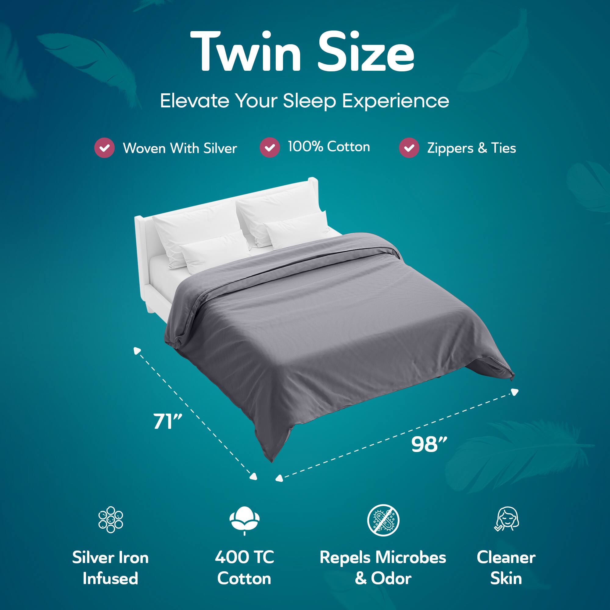 Twin Size  
Elevate Your Sleep Experience  

- Woven With Silver  
- 100% Cotton  
- Zippers & Ties  

71" x 98"  

- Silver Iron Infused  
- 400 TC Cotton  
- Repels Microbes & Odor  
- Cleaner Skin