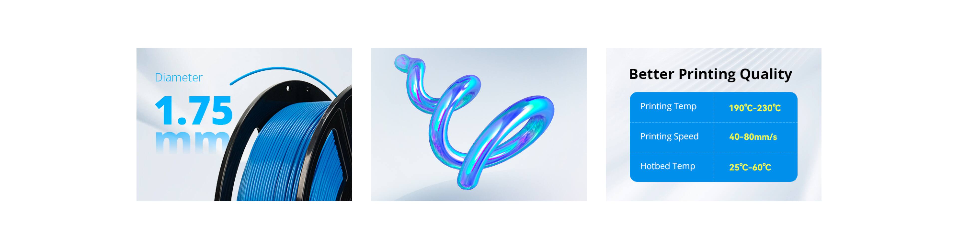 Diameter: 1.75 mm

Better Printing Quality
- Printing Temp: 190°C-230°C
- Printing Speed: 40-80mm/s
- Hotbed Temp: 25°C-60°C