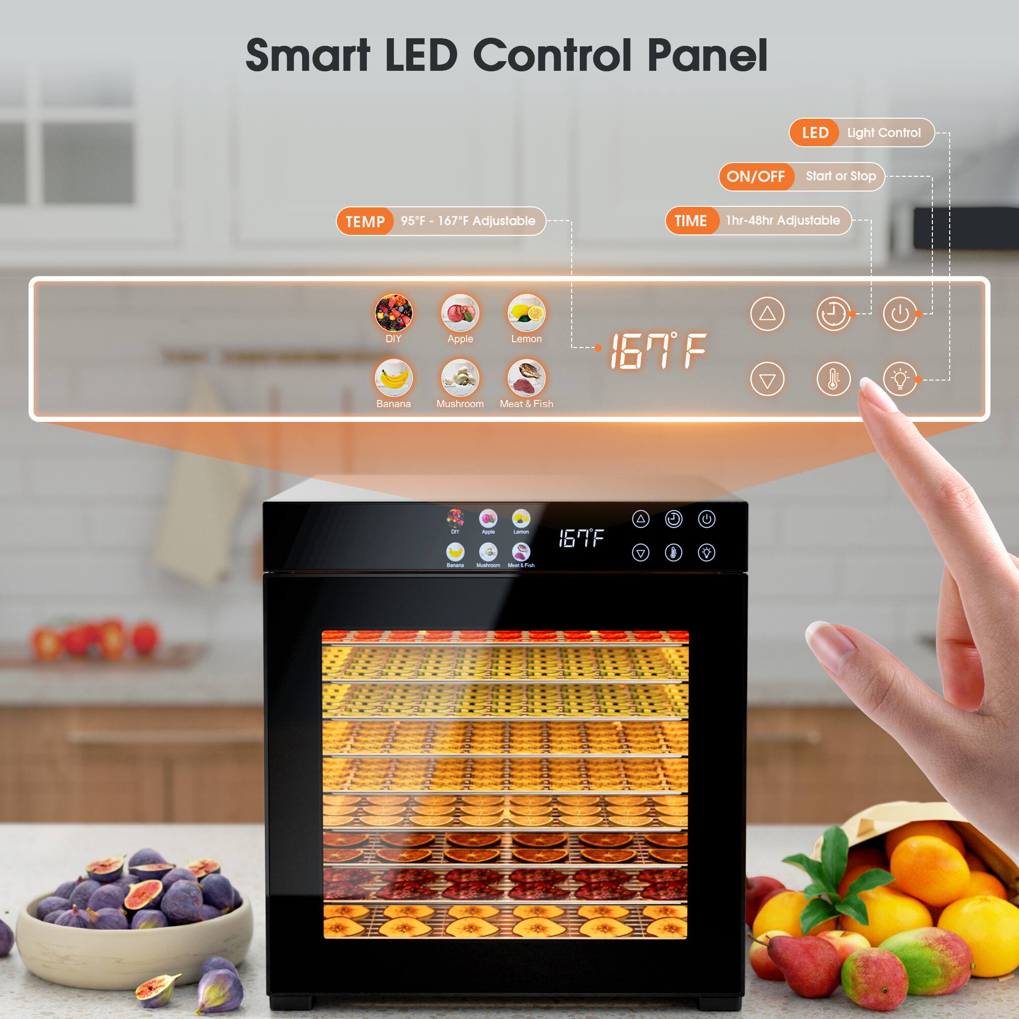 Smart LED Control Panel

LED Light Control
ON/OFF Start or Stop

TEMP 95°F - 167°F Adjustable
TIME 1hr-48hr Adjustable

DIY Apple Lemon
Banana Mushroom Meat & Fish

167°F