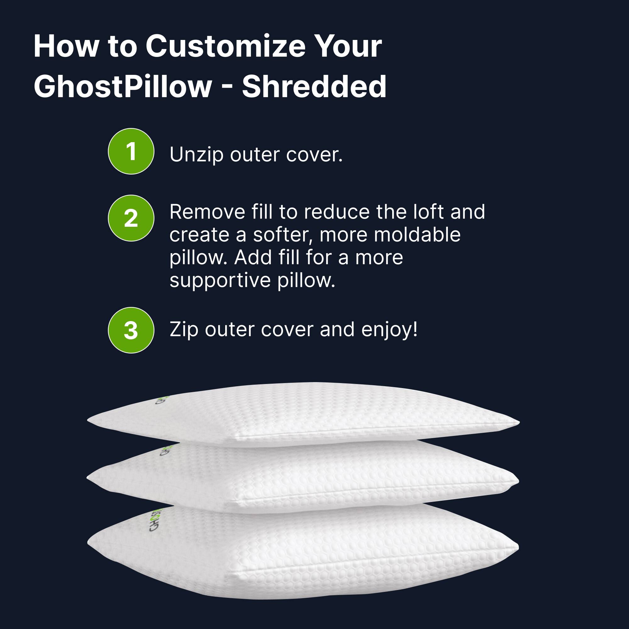 How to Customize Your GhostPillow - Shredded

1. Unzip outer cover.
2. Remove fill to reduce the loft and create a softer, more moldable pillow. Add fill for a more supportive pillow.
3. Zip outer cover and enjoy!