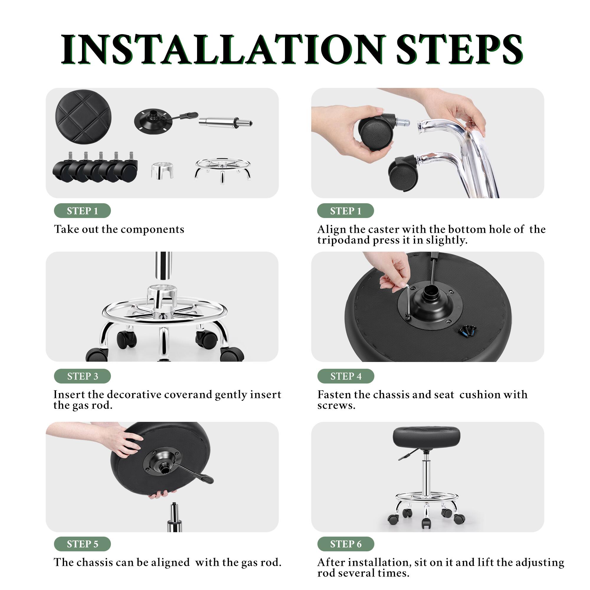 INSTALLATION STEPS

STEP 1
Take out the components

STEP 1
Align the caster with the bottom hole of the tripod and press it in slightly.

STEP 3
Insert the decorative cover and gently insert the gas rod.

STEP 4
Fasten the chassis and seat cushion with screws.

STEP 5
The chassis can be aligned with the gas rod.

STEP 6
After installation, sit on it and lift the adjusting rod several times.