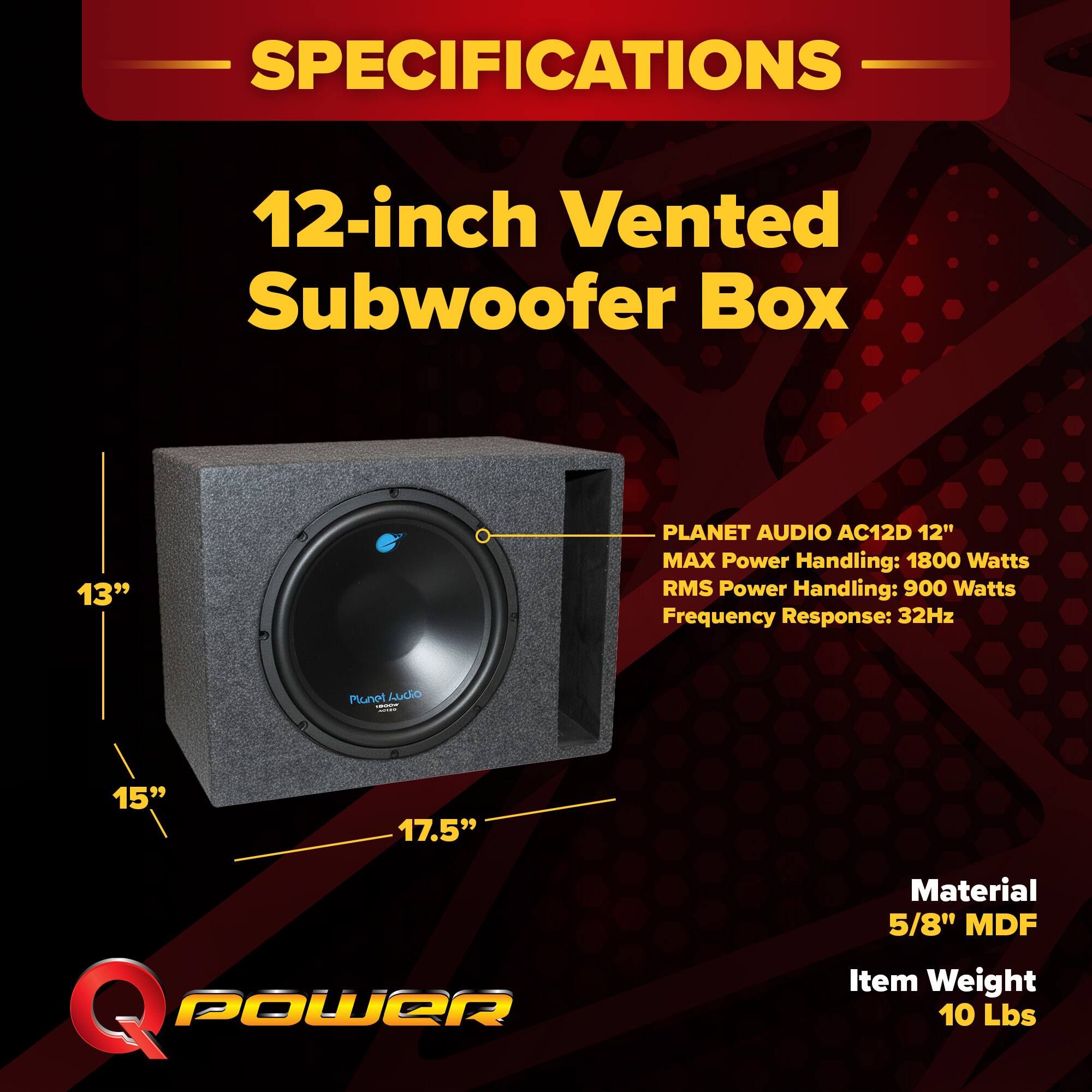 SPECIFICATIONS  
12-inch Vented Subwoofer Box  
PLANET AUDIO AC12D 12"  
MAX Power Handling: 1800 Watts  
RMS Power Handling: 900 Watts  
Frequency Response: 32Hz  
Material: 5/8" MDF  
Item Weight: 10 Lbs
