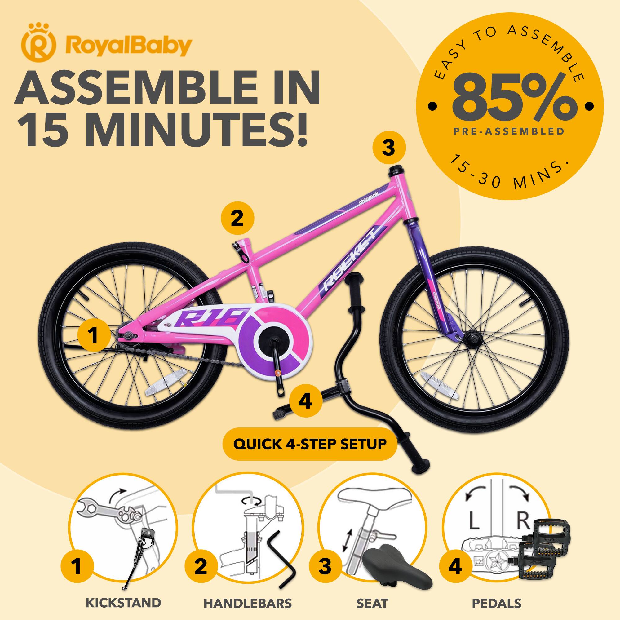RoyalBaby ASSEMBLE IN 15 MINUTES!  
3 Aa 2 ROCKET e RIE 1 TO EASY ASSEMBLE 85% PRE-ASSEMBLED 15-30 MINS  
4 QUICK 4-STEP SETUP  
1 KICKSTAND  
2 HANDLEBARS  
3 SEAT  
4 PEDALS