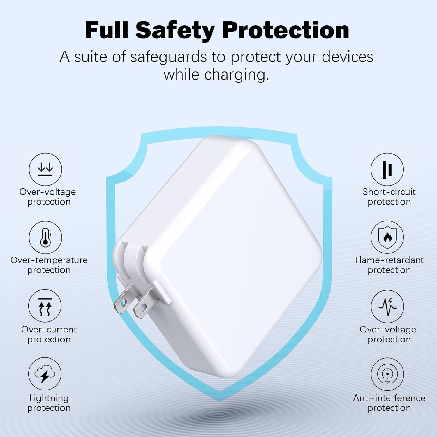 Full Safety Protection  
A suite of safeguards to protect your devices while charging.  
- Over-voltage protection  
- Short-circuit protection  
- Over-temperature protection  
- Flame-retardant protection  
- Over-current protection  
- Lightning protection  
- Anti-interference protection