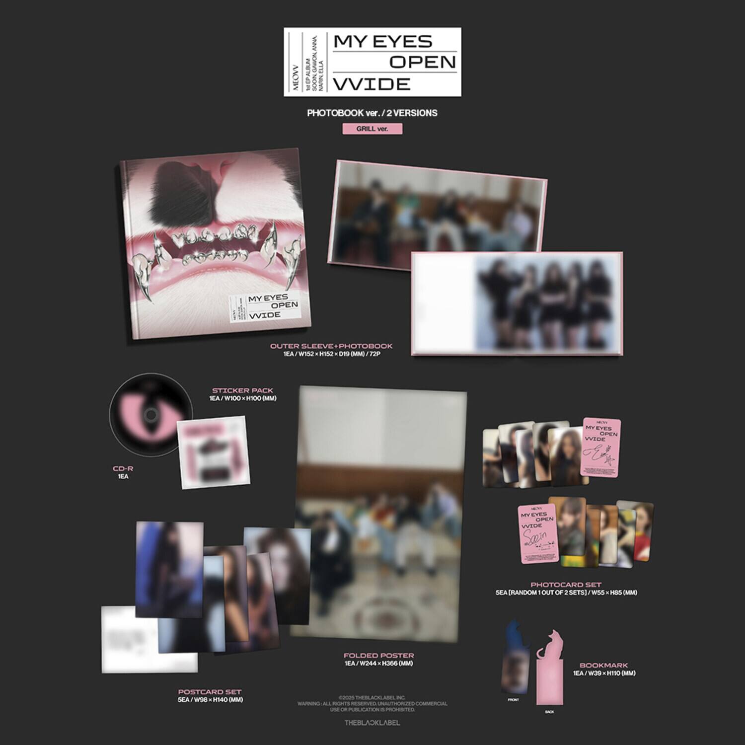 **MY EYES OPEN WIDE**

**PHOTOBOOK ver. 2 VERSIONS**

**CIRILL ver.**

**OUTER SLEEVE + PHOTOBOOK**

**IEA / W152 + H520 x 190 MM / 7**

**STICKER PACK**

**IEA / W100 x H100 MM**

**CD-R**

**IEA**

**POSTCARD SET**

**SEA (RANDOM) CUT OF 2 SETS) W152 x H85 MM**

**FOLDED POSTER**

**IEA / W244 x H140 MM**

**BOOKMARK**

**IEA / W95 x H100 MM**

**PHOTOCARD SET**

**SEA (RANDOM) CUT OF 2 SETS) W152 x H85 MM**

**WARNING: ALL RIGHTS RESERVED. USE OF THIS MATERIAL WITHOUT PERMISSION IS STRICTLY PROHIBITED.**

**THEBLACKLABEL**

**www.theblacklabel.com**

**THEBLACKLABEL**

**THEBLACKLABEL**

**THEBLACKLABEL**

**THEBLACKLABEL**

**THEBLACKLABEL**

**THEBLACKLABEL**

**THEBLACKLABEL**

**THEBLACK