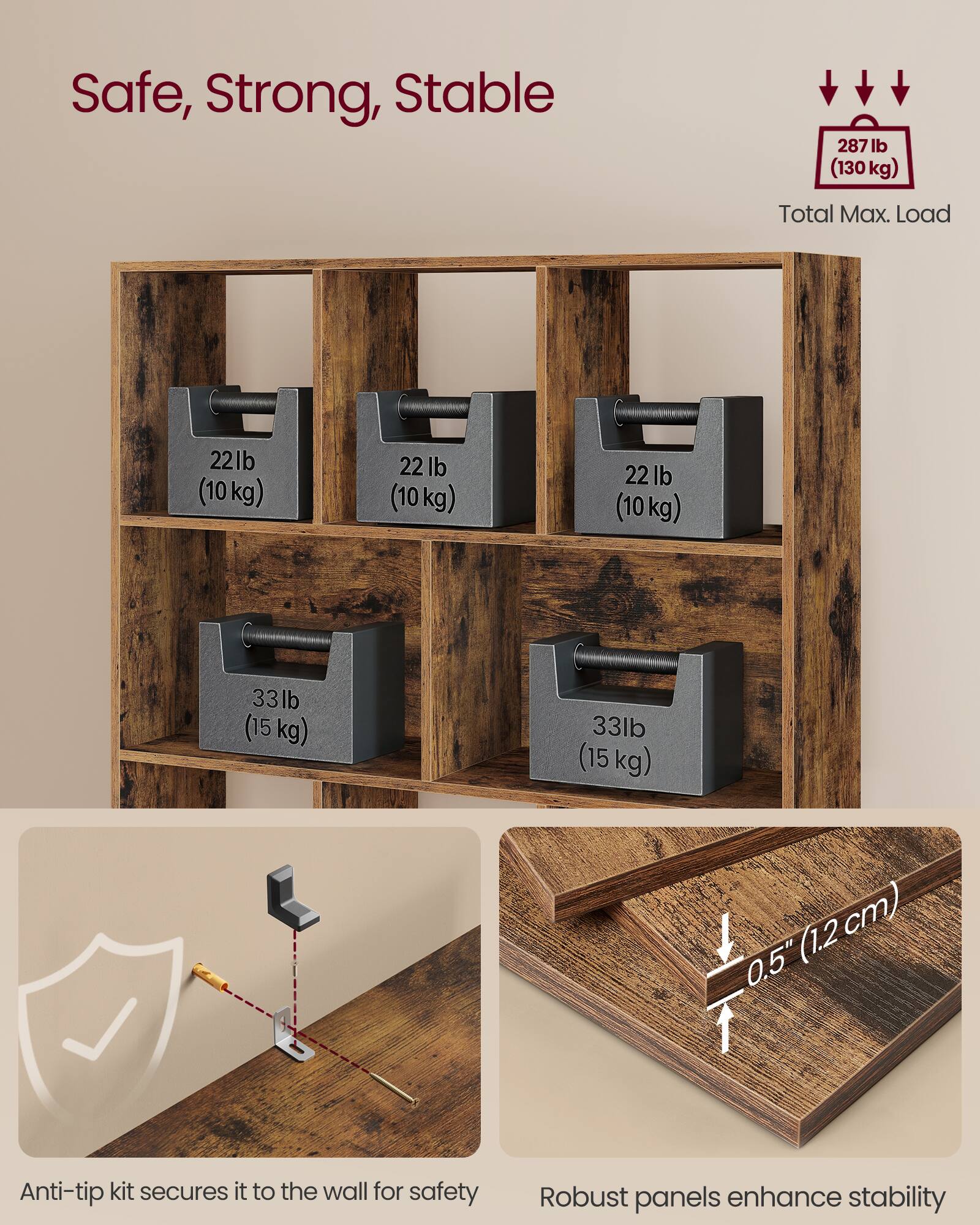 Safe, Strong, Stable

287 lb (130 kg) Total Max. Load

22 lb (10 kg)  
22 lb (10 kg)  
22 lb (10 kg)  
33 lb (15 kg)  
33 lb (15 kg)

Anti-tip kit secures it to the wall for safety

Robust panels enhance stability

0.5" (1.2 cm)