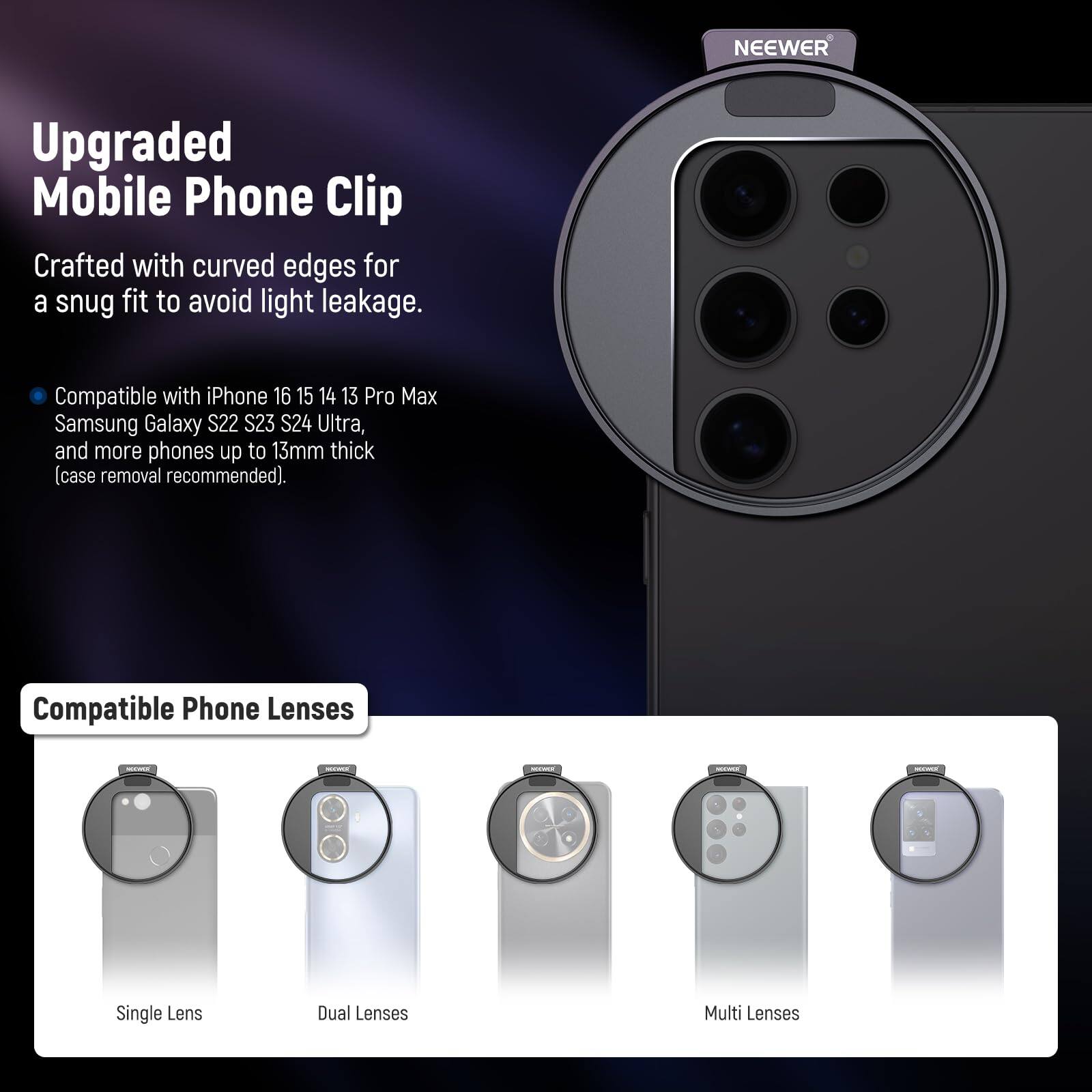 Upgraded Mobile Phone Clip

Crafted with curved edges for a snug fit to avoid light leakage.

Compatible with iPhone 16 15 14 13 Pro Max Samsung Galaxy S22 S23 S24 Ultra, and more phones up to 13mm thick (case removal recommended).

Compatible Phone Lenses
- Single Lens
- Dual Lenses
- Multi Lenses
