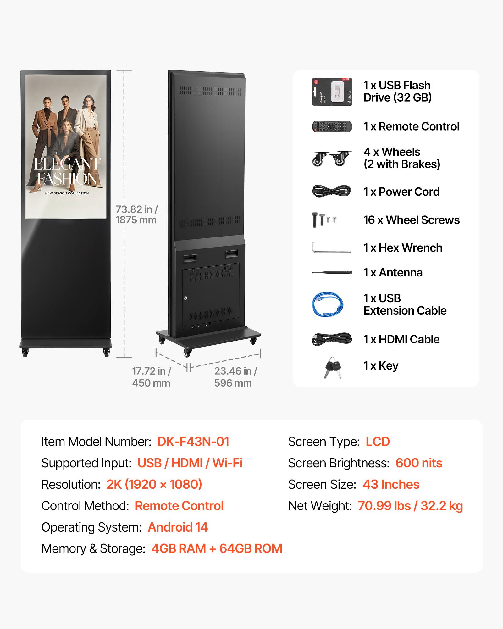 i 1 x USB Flash Drive (32 GB) 1 X Remote Control ELEGANT FASHION .- Ha CCOa 4 x Wheels (2 with Brakes) 1 x Power Cord 73.82 in 1875 mm IT 16 x Wheel Screws 1 x x Wrench 1 x Antenna 1 X USB Extension Cable 1 X HDMI Cable 17.72 in 450 mm 23.46 in I 596 mm 1 X Key Item Model Number: DK-F43N-01 Screen Type: LCD Supported Input: USB / HDMI / Wi-Fi Screen Brightness: 600 nits Resolution: 2K (1920 x 1080) Screen Size: 43 Inches Control Method: Remote Control Net Weight: 70.99 lbs / 32.2 kg Operating System: Android 14 Memory & Storage: 4GB RAM + 64GB ROM