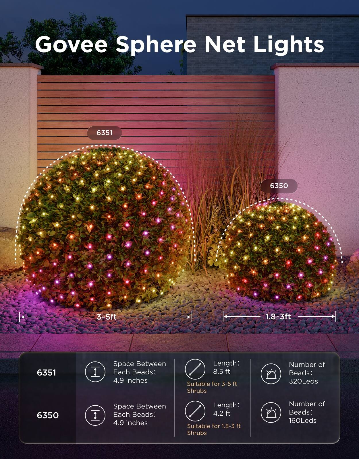 Govee Sphere Net Lights

6351
6350

3-5ft
1.8~3ft

6351
Space Between Each Beads: 4.9 inches
Length: 8.5 ft
Suitable for 3-5 ft Shrubs
Number of Beads: 320Leds

6350
Space Between Each Beads: 4.9 inches
Length: 4.2 ft
Suitable for 1.8-3 ft Shrubs
Number of Beads: 160Leds