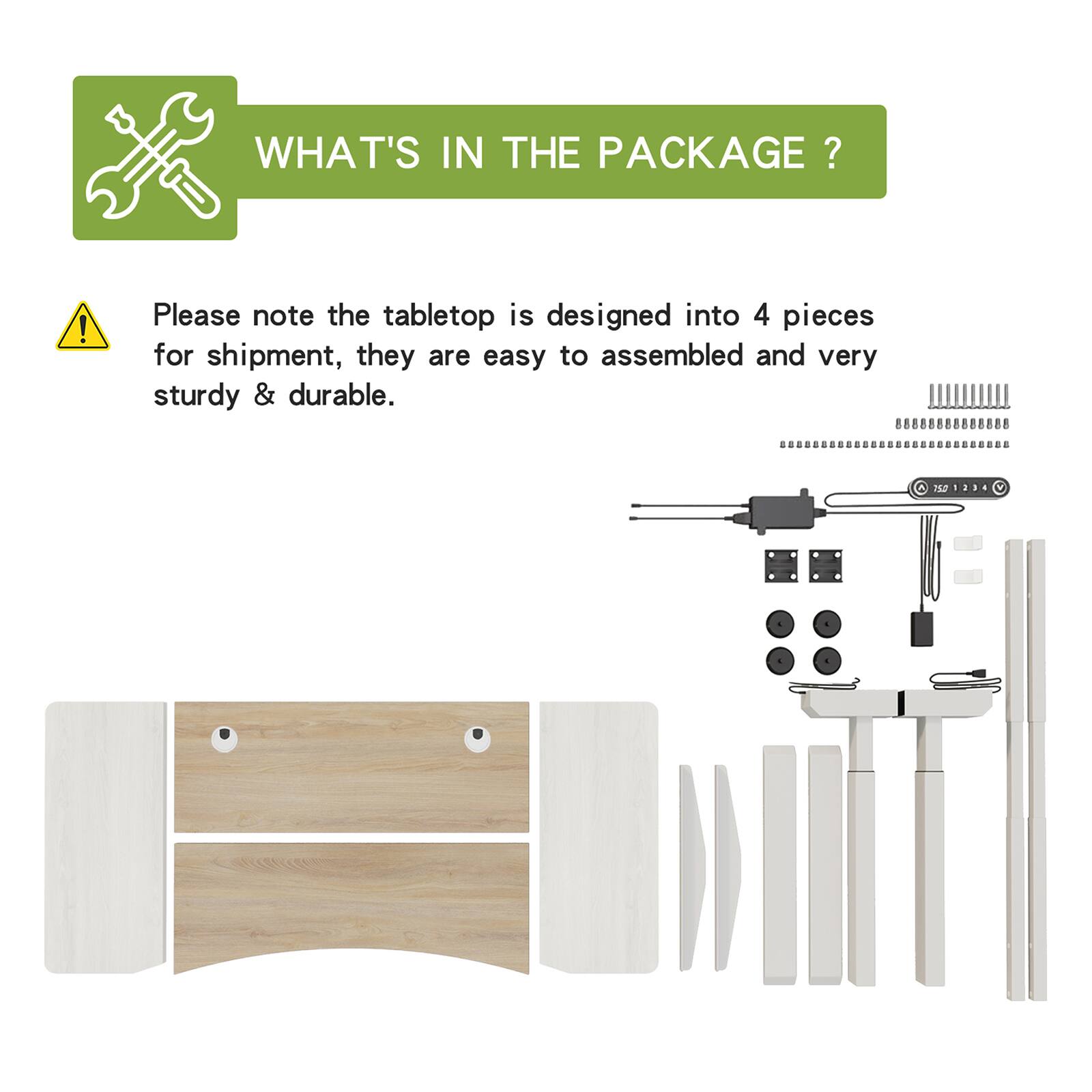 WHAT'S IN THE PACKAGE?

Please note the tabletop is designed into 4 pieces for shipment, they are easy to assembled and very sturdy & durable.