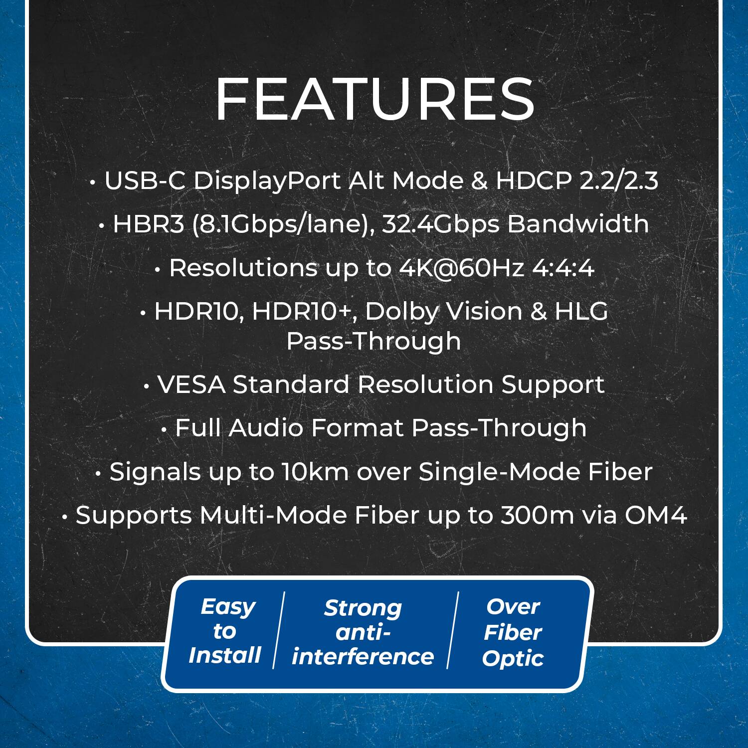 **FEATURES**

- USB-C DisplayPort Alt Mode & HDCP 2.2/2.3
- HBR3 (8.1Gbps/lane), 32.4Gbps Bandwidth
  - Resolutions up to 4K@60Hz 4:4:4
  - HDR10, HDR10+, Dolby Vision & HLG Pass-Through
  - VESA Standard Resolution Support
  - Full Audio Format Pass-Through
- Signals up to 10km over Single-Mode Fiber
- Supports Multi-Mode Fiber up to 300m via OM4

**Easy to Install**

**Strong anti-interference**

**Over Fiber Optic**