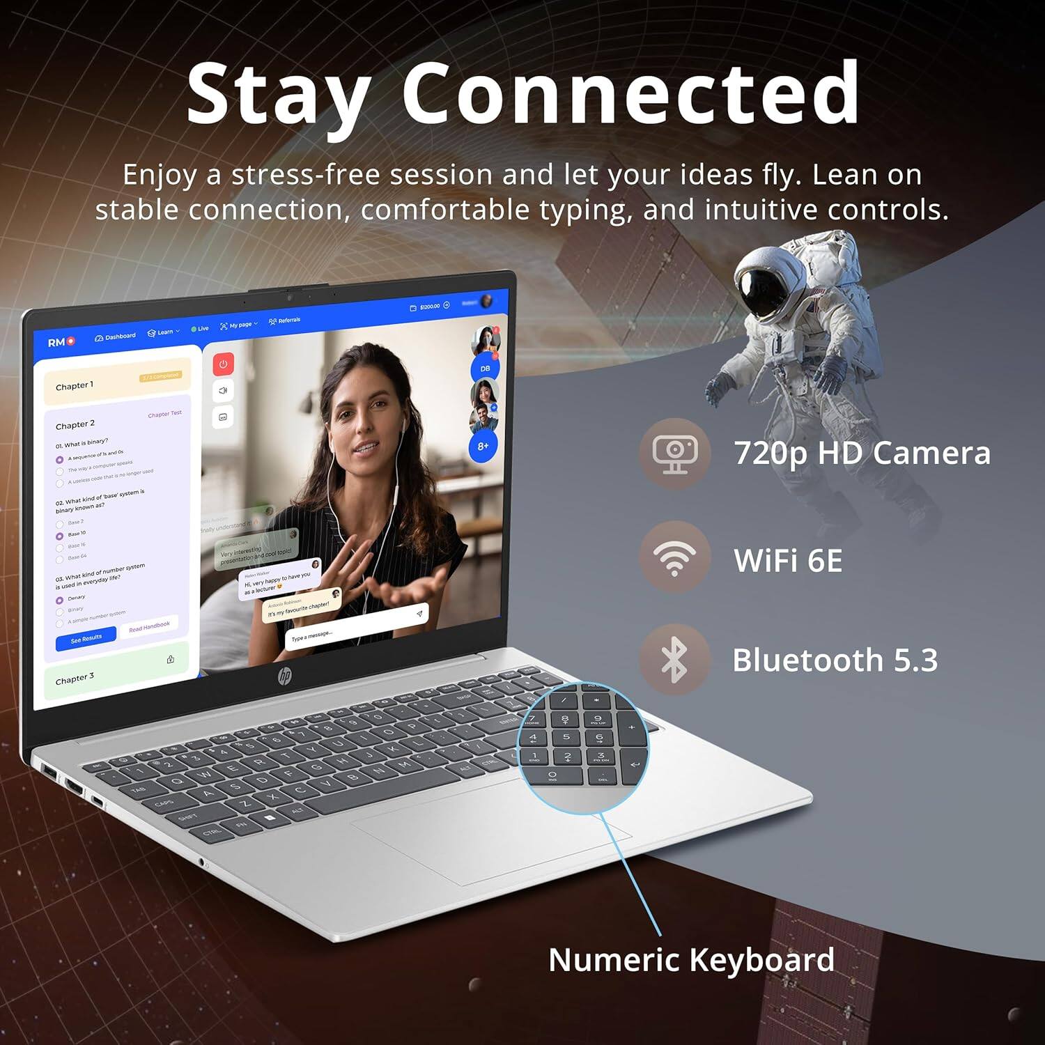 Stay Connected
Enjoy a stress-free session and let your ideas fly. Lean on stable connection, comfortable typing, and intuitive controls.

- 720p HD Camera
- WiFi 6E
- Bluetooth 5.3
- Numeric Keyboard