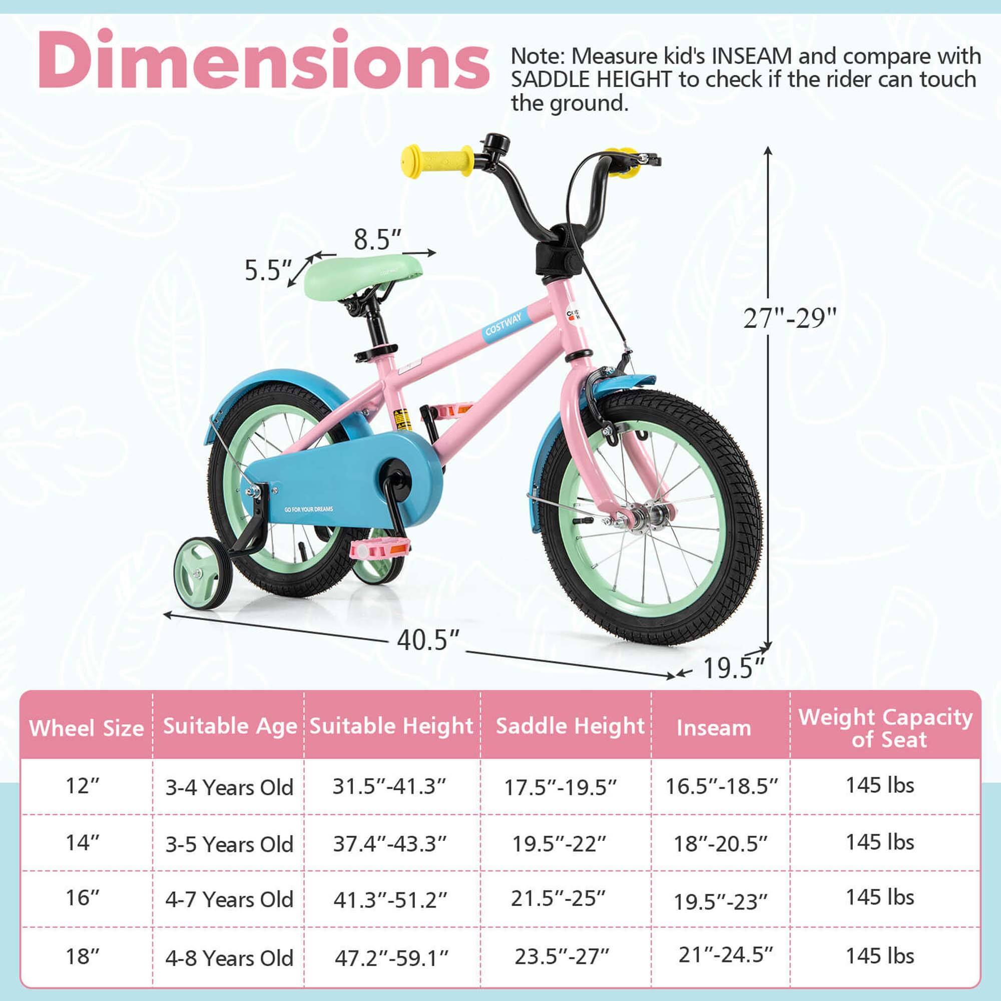 **Dimensions**

Note: Measure kid's INSEAM and compare with SADDLE HEIGHT to check if the rider can touch the ground.

- 5.5"
- 8.5"
- 27"-29"
- 40.5"
- 19.5"

**Wheel Size** | **Suitable Age** | **Suitable Height** | **Saddle Height** | **Inseam** | **Weight Capacity of Seat**
--- | --- | --- | --- | --- | ---
12" | 3-4 Years Old | 31.5"-41.3" | 17.5"-19.5" | 16.5"-18.5" | 145 lbs
14" | 3-5 Years Old | 37.4"-43.3" | 19.5"-22" | 18"-20.5" | 145 lbs
16" | 4-7 Years Old | 41.3"-51.2" | 21.5"-25" | 19.5"-23" | 14