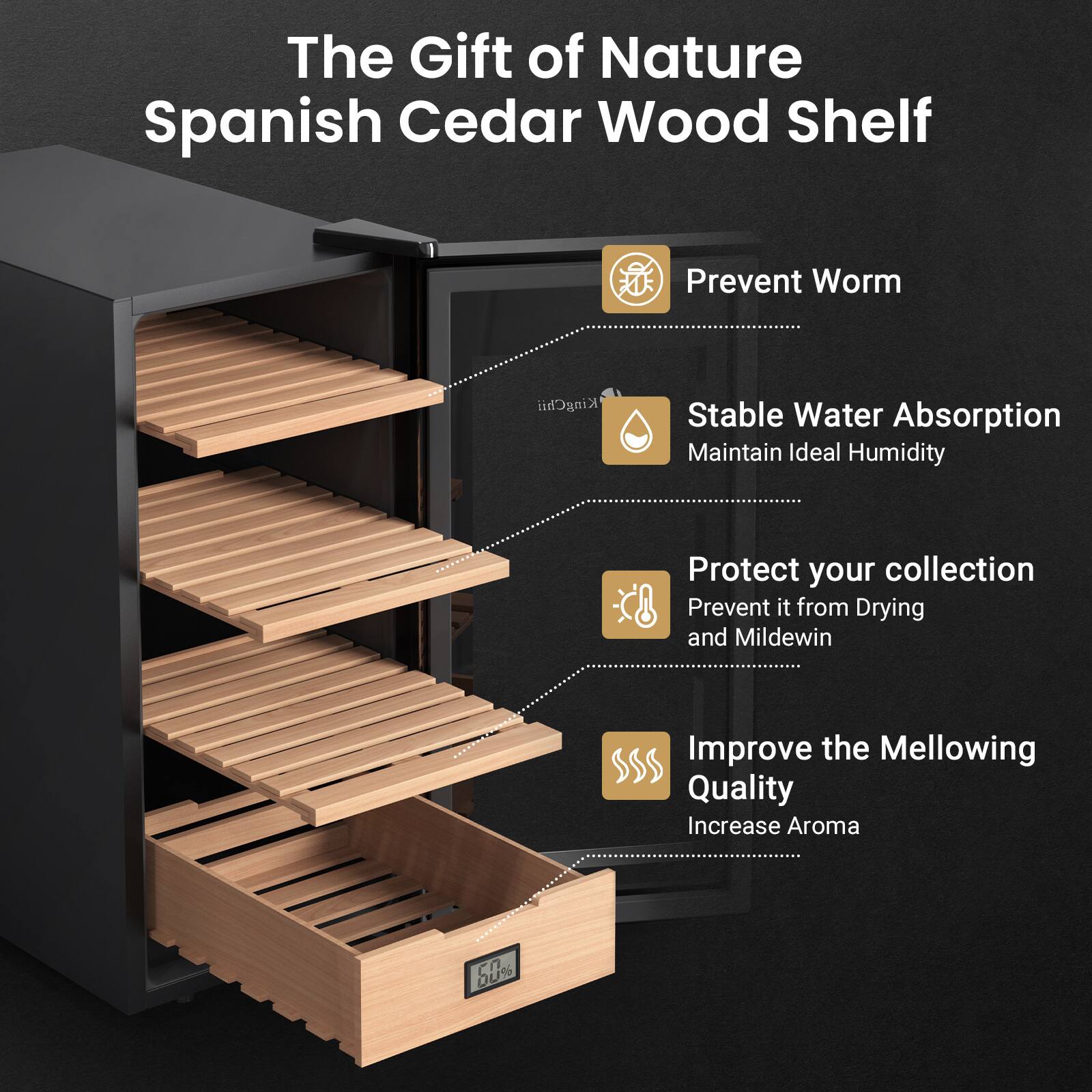 The Gift of Nature Spanish Cedar Wood Shelf

- Prevent Worm
- Stable Water Absorption
  - Maintain Ideal Humidity
- Protect your collection
  - Prevent it from Drying and Mildew
- Improve the Mellowing Quality
  - Increase Aroma